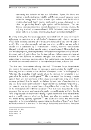 DEWEY ON HOW JUDGES DON’T THINK
(2011) J. JURIS 200
contrasting the behavior of the two defendants. Byron, like Bean, was
entitled to the best defense available, and Byron's counsel was duty bound
to use the strategy most likely to achieve a just and fair result for his client.
On the other hand, Bean's counsel was bound to assure a fair result for his
client by protecting Bean's right against self-incrimination. The two
defense strategies inexorably clashed. Severance was the only solution, the
only way in which both counsel could fulfill their duties to their respective
clients without at the same time violating Bean's constitutional rights.841
In saying all this, the Bean court appears to have sided with De Luna on counsel’s
right/duty to comment on a codefendant’s silence—which, taken to extremes,
would seem to make joint trial of codefendants impossible if one or both did not
testify. The court also seemingly indicated that there would be no way to limit
attacks on a defendant by a codefendant’s counsel, however unreasonable,
illogical, or irrelevant, if that was the strategy counsel selected. Most tellingly for
our present purposes, in stating that the “two defense strategies inexorably clashed,”
the court indirectly pointed out that the two defenses didn’t—raising the issue of
whether it was defenses or defense strategies that courts were to check for
antagonism in severance motions, given that a defendant could launch an attack
on a codefendant totally unrelated to the defendant’s defense, as Byron did.
The Bean court then sanctimoniously observed, “We do not decide the merits of
this motion for severance based on subsequent events during the trial[,]” before
launching into an extended review of those subsequent events “as in Daugherty” to
“illustrate the prejudice which results when the motion for severance is not
granted at the earliest possible point.”842
The court noted that the only evidence
against Bean was the testimony of his alleged coconspirators along with Bean’s
unstable girlfriend, that the jury did not believe Byron’s claim of non-involvement,
and that there was no corroboration of Egan’s testimony, making it “impossible . .
. to ascertain how the jury would have evaluated Bean had he not been the object
of the improper attacks by Byron's counsel.”843
On that basis, it rejected the State’s
argument that any error was harmless beyond a reasonable doubt and held that the
“trial judge abused his discretion by failing to grant the motion for a mistrial at the
earliest possible moment, which, at the latest, was when the motion for mistrial
was made during opening argument.”844
The court also faulted the prosecutor’s
suggestion in the rebuttal closing argument that the hostility of Byron’s and Bean’s
respective counsel at trial was “a subterfuge deliberately calculated to introduce
841 Id. at 99-100, 358.
842 Id. at 100, 358.
843 Id. at 101, 359.
844 Id.
 