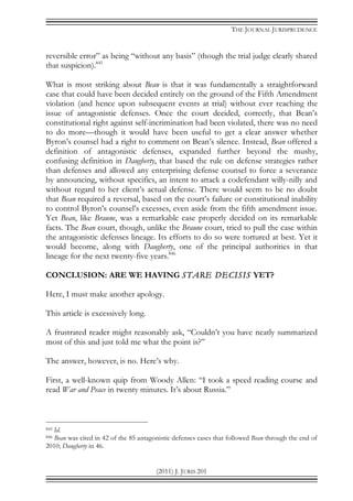 THE JOURNAL JURISPRUDENCE
(2011) J. JURIS 201
reversible error” as being “without any basis” (though the trial judge clearly shared
that suspicion).845
What is most striking about Bean is that it was fundamentally a straightforward
case that could have been decided entirely on the ground of the Fifth Amendment
violation (and hence upon subsequent events at trial) without ever reaching the
issue of antagonistic defenses. Once the court decided, correctly, that Bean’s
constitutional right against self-incrimination had been violated, there was no need
to do more—though it would have been useful to get a clear answer whether
Byron’s counsel had a right to comment on Bean’s silence. Instead, Bean offered a
definition of antagonistic defenses, expanded further beyond the mushy,
confusing definition in Daugherty, that based the rule on defense strategies rather
than defenses and allowed any enterprising defense counsel to force a severance
by announcing, without specifics, an intent to attack a codefendant willy-nilly and
without regard to her client’s actual defense. There would seem to be no doubt
that Bean required a reversal, based on the court’s failure or constitutional inability
to control Byron’s counsel’s excesses, even aside from the fifth amendment issue.
Yet Bean, like Braune, was a remarkable case properly decided on its remarkable
facts. The Bean court, though, unlike the Braune court, tried to pull the case within
the antagonistic defenses lineage. Its efforts to do so were tortured at best. Yet it
would become, along with Daugherty, one of the principal authorities in that
lineage for the next twenty-five years.846
CONCLUSION: ARE WE HAVING STARE DECISIS YET?
Here, I must make another apology.
This article is excessively long.
A frustrated reader might reasonably ask, “Couldn’t you have neatly summarized
most of this and just told me what the point is?”
The answer, however, is no. Here’s why.
First, a well-known quip from Woody Allen: “I took a speed reading course and
read War and Peace in twenty minutes. It’s about Russia.”
845 Id.
846 Bean was cited in 42 of the 85 antagonistic defenses cases that followed Bean through the end of
2010; Daugherty in 46.
 