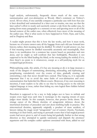 DEWEY ON HOW JUDGES DON’T THINK
(2011) J. JURIS 202
Legal analysis, unfortunately, frequently shows much of the same over-
summarization and over-abstraction as Woody Allen’s comment on Tolstoy’s
novel. All too often, if one carefully compares a particular case with how that case
is later described and summarized in a later case or treatise, one may see that the
later author’s effort to neatly and succinctly extract a rule from the earlier case, by
paring down many paragraphs to a sentence or two and ignoring most or all of the
factual context of the earlier case, often effectively loses most of the meaning of
the earlier case. That is what seems to have happened in Fisher, Payne, and Lehne,
and in Daugherty and Bean.
A reader might protest that this is how the law works, and how it must work,
because we of course cannot carry all the baggage from each old case forward into
history; rather, their meaning must be distilled. To which I would answer: yes, but
if that meaning cannot be distilled reasonably accurately and meaningfully, then
there is no justification for a common law system based on precedent and stare
decisis, and we might as well confront that fact forthrightly. Precedent is not
supposed to be the blind leading the blind, or the wrong leading the misled; if it is,
then there’s no point to it whatsoever, except as a self-justifying myth for an
overpaid legal profession.
Philosophizing aside, this article, if it has any meaning at all, is in large measure a
study of the dangers of summarizing, abstracting, misreading, and rephrasing or
paraphrasing, cumulatively over the course of time, gradually creating and
entrenching a rule that never should have existed. That being so, it is especially
important that I try to avoid the same faults of over-abstraction and over-
summarization that bedeviled the Illinois courts. Moreover, if my own reasoning is
incorrect, I want readers to be able to see that by having access to the relevant
original language at issue, rather than hiding my own logical flaws hidden behind
neat summarizations.
Precedent is supposed to be a way to help judges not to have to rethink and
reopen every legal issue each time it reemerges in the ongoing stream of cases
judges must decide. In this example, however, that process broke down. The
strange career of the Illinois doctrine of antagonistic defenses shows the
intertwined doctrines of precedent and stare decisis misfiring badly in practice. The
misconceived doctrine, apparently originally a product of mere accident, of
lawyers taking the magic word “antagonistic” out of context (Sweetin, Nussbaum),
inserting it in their briefs, and trying to persuade courts that it had magical powers
courts had never given it, and of courts being led gradually further in that wrong
direction as they attempted to quickly summarize and dispatch the attorneys’
arguments and the complex earlier opinions associated with them, added no real
 