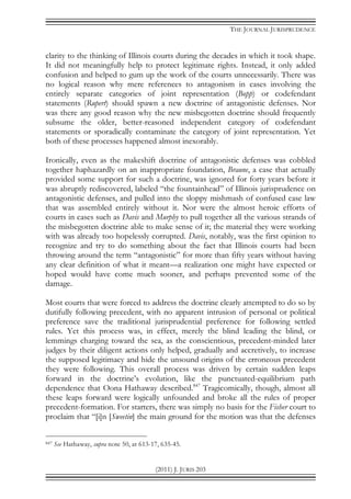 THE JOURNAL JURISPRUDENCE
(2011) J. JURIS 203
clarity to the thinking of Illinois courts during the decades in which it took shape.
It did not meaningfully help to protect legitimate rights. Instead, it only added
confusion and helped to gum up the work of the courts unnecessarily. There was
no logical reason why mere references to antagonism in cases involving the
entirely separate categories of joint representation (Bopp) or codefendant
statements (Rupert) should spawn a new doctrine of antagonistic defenses. Nor
was there any good reason why the new misbegotten doctrine should frequently
subsume the older, better-reasoned independent category of codefendant
statements or sporadically contaminate the category of joint representation. Yet
both of these processes happened almost inexorably.
Ironically, even as the makeshift doctrine of antagonistic defenses was cobbled
together haphazardly on an inappropriate foundation, Braune, a case that actually
provided some support for such a doctrine, was ignored for forty years before it
was abruptly rediscovered, labeled “the fountainhead” of Illinois jurisprudence on
antagonistic defenses, and pulled into the sloppy mishmash of confused case law
that was assembled entirely without it. Nor were the almost heroic efforts of
courts in cases such as Davis and Murphy to pull together all the various strands of
the misbegotten doctrine able to make sense of it; the material they were working
with was already too hopelessly corrupted. Davis, notably, was the first opinion to
recognize and try to do something about the fact that Illinois courts had been
throwing around the term “antagonistic” for more than fifty years without having
any clear definition of what it meant—a realization one might have expected or
hoped would have come much sooner, and perhaps prevented some of the
damage.
Most courts that were forced to address the doctrine clearly attempted to do so by
dutifully following precedent, with no apparent intrusion of personal or political
preference save the traditional jurisprudential preference for following settled
rules. Yet this process was, in effect, merely the blind leading the blind, or
lemmings charging toward the sea, as the conscientious, precedent-minded later
judges by their diligent actions only helped, gradually and accretively, to increase
the supposed legitimacy and hide the unsound origins of the erroneous precedent
they were following. This overall process was driven by certain sudden leaps
forward in the doctrine’s evolution, like the punctuated-equilibrium path
dependence that Oona Hathaway described.847
Tragicomically, though, almost all
these leaps forward were logically unfounded and broke all the rules of proper
precedent-formation. For starters, there was simply no basis for the Fisher court to
proclaim that “[i]n [Sweetin] the main ground for the motion was that the defenses
847 See Hathaway, supra note 50, at 613-17, 635-45.
 