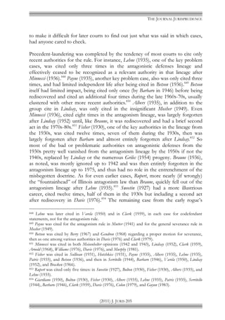 THE JOURNAL JURISPRUDENCE
(2011) J. JURIS 205
to make it difficult for later courts to find out just what was said in which cases,
had anyone cared to check.
Precedent-laundering was completed by the tendency of most courts to cite only
recent authorities for the rule. For instance, Lehne (1935), one of the key problem
cases, was cited only three times in the antagonistic defenses lineage and
effectively ceased to be recognized as a relevant authority in that lineage after
Minnecci (1936).848
Payne (1935), another key problem case, also was only cited three
times, and had limited independent life after being cited in Betson (1936).849
Betson
itself had limited impact, being cited only once (by Barbaro in 1946) before being
rediscovered and cited an additional four times during the late 1960s-70s, usually
clustered with other more recent authorities.850
Albers (1935), in addition to the
group cite in Lindsay, was only cited in the insignificant Mosher (1949). Even
Minnecci (1936), cited eight times in the antagonism lineage, was largely forgotten
after Lindsay (1952) until, like Braune, it was rediscovered and had a brief second
act in the 1970s-80s.851
Fisher (1930), one of the key authorities in the lineage from
the 1930s, was cited twelve times, seven of them during the 1930s, then was
largely forgotten after Barbaro and almost entirely forgotten after Lindsay.852
So
most of the bad or problematic authorities on antagonistic defenses from the
1930s pretty well vanished from the antagonism lineage by the 1950s if not the
1940s, replaced by Lindsay or the numerous Grilec (1954) progeny. Braune (1936),
as noted, was mostly ignored up to 1942 and was then entirely forgotten in the
antagonism lineage up to 1975, and thus had no role in the entrenchment of the
misbegotten doctrine. As for even earlier cases, Rupert, more nearly (if wrongly)
the “fountainhead” of Illinois antagonism law than Braune, quickly fell out of the
antagonism lineage after Lehne (1935).853
Sweetin (1927) had a more illustrious
career, cited twelve times, half of them in the 1930s but including a second act
after rediscovery in Davis (1976).854
The remaining case from the early rogue’s
848 Lehne was later cited in Varela (1950) and in Clark (1959), in each case for codefendant
statements, not for the antagonism rule.
849 Payne was cited for the antagonism rule in Mutter (1941) and for the general severance rule in
Mosher (1949).
850 Betson was cited by Berry (1967) and Gendron (1968) regarding a proper motion for severance,
then as one among various authorities in Davis (1976) and Clark (1979).
851 Minnecci was cited in both Meisenhelter opinions (1942 and 1943), Lindsay (1952), Clark (1959),
Arnold (1968), Williams (1976), Davis (1976), and Murphy (1981).
852 Fisher was cited in Sullivan (1931), Hotchkiss (1931), Payne (1935), Albers (1935), Lehne (1935),
Patris (1935), and Betson (1936), and then in Serritello (1944), Barbaro (1946), Varela (1950), Lindsay
(1952), and Bracken (1966).
853 Rupert was cited only five times: in Sweetin (1927), Bolton (1930), Fisher (1930), Albers (1935), and
Lehne (1935).
854 Giardiano (1930), Bolton (1930), Fisher (1930), Albers (1935), Lehne (1935), Patris (1935), Serritello
(1944), Barbaro (1946), Clark (1959), Davis (1976), Colon (1979), and Guyon (1983).
 