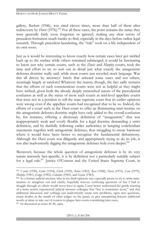 DEWEY ON HOW JUDGES DON’T THINK
(2011) J. JURIS 206
gallery, Barbaro (1946), was cited eleven times, more than half of them after
rediscovery by Davis (1976).855
For all these cases, the point remains the same: they
were generally fairly soon forgotten or ignored, making any clear errors of
precedent-formation much harder to find, especially in the days before online legal
research. Through precedent-laundering, the “rule” took on a life independent of
its own roots.
Just as it would be interesting to know exactly how certain cases later got swirled
back up to the surface while others remained submerged, it would be fascinating
to know just why certain courts, such as the Davis and Murphy courts, took the
time and effort to try to sort out in detail just what exactly the antagonistic
defenses doctrine really said, while most courts just recycled stock language. Was
this all driven by attorneys’ briefs that selected some cases and not others,
seemingly largely at random? Whatever the reason, though, the fact sadly remains
that the efforts of such conscientious courts were not as helpful as they might
have wished, given both the already deeply entrenched nature of the precedential
confusion as well as the status of most such courts as mid-level appellate courts
that were not in a position to tell the state supreme court that its earlier opinions
were wrong even if the appellate courts had recognized that to be so. Indeed, the
efforts of a court such as the Davis court to offer an illuminating mini-treatise on
the antagonistic defenses doctrine might have only added to the overall confusion
by, for instance, offering a dictionary definition of “antagonistic” that was
inappropriately weak and overly flexible for a legal doctrine demanding a strict
definition, and by dutifully following earlier authorities in lumping codefendant
statements together with antagonistic defenses, thus struggling to create harmony
where it would have been better to recognize the fundamental disharmony.
Although the Davis court was diligently and appropriately trying to do its job, it
was also inadvertently digging the antagonistic defenses hole even deeper.856
Moreover, because the whole question of antagonistic defenses is by its very
nature intensely fact-specific, it is by definition not a particularly suitable subject
for a legal rule.857
Justice O’Connor and the United States Supreme Court, in
855 Varela (1950), Grilec (1954), Clark (1959), Brinn (1965), Ross (1968), Davis (1976), Cain (1979),
Murphy (1981), Griggs (1982), Columbo (1983), and Guyon (1983).
856 As a former judicial attorney who in my draft opinions was especially prone to try to write mini-
treatises to straighten out and clarify, hopefully forever, confusing questions of law I had to
struggle through so others would never have to again, I now better understand the gentle warning
of a more senior, experienced judicial attorney colleague that “less is sometimes more,” and that
additional discussion and verbiage can inadvertently create new problems, open new questions,
create doubts in the minds of other judges on the panel, or give enterprising lawyers additional
words or ideas to take out of context to plague later courts considering later cases.
857 See discussion at notes 41-46, supra.
 