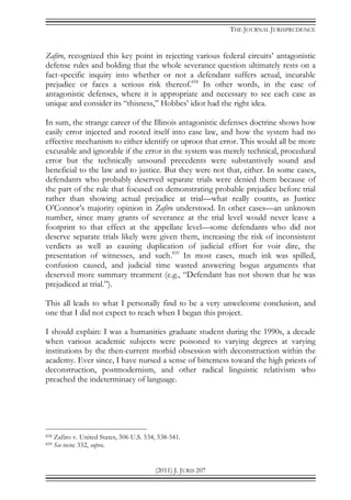THE JOURNAL JURISPRUDENCE
(2011) J. JURIS 207
Zafiro, recognized this key point in rejecting various federal circuits’ antagonistic
defense rules and holding that the whole severance question ultimately rests on a
fact-specific inquiry into whether or not a defendant suffers actual, incurable
prejudice or faces a serious risk thereof.858
In other words, in the case of
antagonistic defenses, where it is appropriate and necessary to see each case as
unique and consider its “thisness,” Hobbes’ idiot had the right idea.
In sum, the strange career of the Illinois antagonistic defenses doctrine shows how
easily error injected and rooted itself into case law, and how the system had no
effective mechanism to either identify or uproot that error. This would all be more
excusable and ignorable if the error in the system was merely technical, procedural
error but the technically unsound precedents were substantively sound and
beneficial to the law and to justice. But they were not that, either. In some cases,
defendants who probably deserved separate trials were denied them because of
the part of the rule that focused on demonstrating probable prejudice before trial
rather than showing actual prejudice at trial—what really counts, as Justice
O’Connor’s majority opinion in Zafiro understood. In other cases—an unknown
number, since many grants of severance at the trial level would never leave a
footprint to that effect at the appellate level—some defendants who did not
deserve separate trials likely were given them, increasing the risk of inconsistent
verdicts as well as causing duplication of judicial effort for voir dire, the
presentation of witnesses, and such.859
In most cases, much ink was spilled,
confusion caused, and judicial time wasted answering bogus arguments that
deserved more summary treatment (e.g., “Defendant has not shown that he was
prejudiced at trial.”).
This all leads to what I personally find to be a very unwelcome conclusion, and
one that I did not expect to reach when I began this project.
I should explain: I was a humanities graduate student during the 1990s, a decade
when various academic subjects were poisoned to varying degrees at varying
institutions by the then-current morbid obsession with deconstruction within the
academy. Ever since, I have nursed a sense of bitterness toward the high priests of
deconstruction, postmodernism, and other radical linguistic relativism who
preached the indeterminacy of language.
858 Zafiro v. United States, 506 U.S. 534, 538-541.
859 See note 332, supra.
 