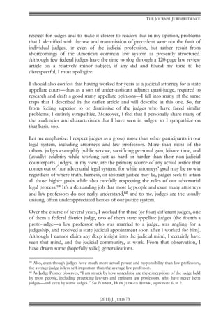 THE JOURNAL JURISPRUDENCE
(2011) J. JURIS 73
respect for judges and to make it clearer to readers that in my opinion, problems
that I identified with the use and transmission of precedent were not the fault of
individual judges, or even of the judicial profession, but rather result from
shortcomings of the American common law system as presently structured.
Although few federal judges have the time to slog through a 120-page law review
article on a relatively minor subject, if any did and found my tone to be
disrespectful, I must apologize.
I should also confess that having worked for years as a judicial attorney for a state
appellate court—thus as a sort of under-assistant adjunct quasi-judge, required to
research and draft a good many appellate opinions—I fell into many of the same
traps that I described in the earlier article and will describe in this one. So, far
from feeling superior to or dismissive of the judges who have faced similar
problems, I entirely sympathize. Moreover, I feel that I personally share many of
the tendencies and characteristics that I have seen in judges, so I sympathize on
that basis, too.
Let me emphasize: I respect judges as a group more than other participants in our
legal system, including attorneys and law professors. More than most of the
others, judges exemplify public service, sacrificing personal gain, leisure time, and
(usually) celebrity while working just as hard or harder than their non-judicial
counterparts. Judges, in my view, are the primary source of any actual justice that
comes out of our adversarial legal system, for while attorneys’ goal may be to win
regardless of where truth, fairness, or abstract justice may lie, judges seek to attain
all those higher goals while also carefully respecting the rules of our adversarial
legal process.59 It’s a demanding job that most laypeople and even many attorneys
and law professors do not really understand,60 and to me, judges are the usually
unsung, often underappreciated heroes of our justice system.
Over the course of several years, I worked for three (or four) different judges, one
of them a federal district judge, two of them state appellate judges (the fourth a
proto-judge—a law professor who was married to a judge, was angling for a
judgeship, and received a state judicial appointment soon after I worked for him).
Although I cannot claim any deep insight into the judicial mind, I certainly have
seen that mind, and the judicial community, at work. From that observation, I
have drawn some (hopefully valid) generalizations.
59 Also, even though judges have much more actual power and responsibility than law professors,
the average judge is less self-important than the average law professor.
60 As Judge Posner observes, “I am struck by how unrealistic are the conceptions of the judge held
by most people, including practicing lawyers and eminent law professors, who have never been
judges—and even by some judges.” See POSNER, HOW JUDGES THINK, supra note 6, at 2.
 