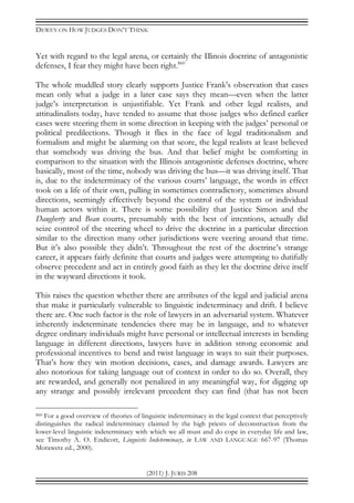 DEWEY ON HOW JUDGES DON’T THINK
(2011) J. JURIS 208
Yet with regard to the legal arena, or certainly the Illinois doctrine of antagonistic
defenses, I fear they might have been right.860
The whole muddled story clearly supports Justice Frank’s observation that cases
mean only what a judge in a later case says they mean—even when the latter
judge’s interpretation is unjustifiable. Yet Frank and other legal realists, and
attitudinalists today, have tended to assume that those judges who defined earlier
cases were steering them in some direction in keeping with the judges’ personal or
political predilections. Though it flies in the face of legal traditionalism and
formalism and might be alarming on that score, the legal realists at least believed
that somebody was driving the bus. And that belief might be comforting in
comparison to the situation with the Illinois antagonistic defenses doctrine, where
basically, most of the time, nobody was driving the bus—it was driving itself. That
is, due to the indeterminacy of the various courts’ language, the words in effect
took on a life of their own, pulling in sometimes contradictory, sometimes absurd
directions, seemingly effectively beyond the control of the system or individual
human actors within it. There is some possibility that Justice Simon and the
Daugherty and Bean courts, presumably with the best of intentions, actually did
seize control of the steering wheel to drive the doctrine in a particular direction
similar to the direction many other jurisdictions were veering around that time.
But it’s also possible they didn’t. Throughout the rest of the doctrine’s strange
career, it appears fairly definite that courts and judges were attempting to dutifully
observe precedent and act in entirely good faith as they let the doctrine drive itself
in the wayward directions it took.
This raises the question whether there are attributes of the legal and judicial arena
that make it particularly vulnerable to linguistic indeterminacy and drift. I believe
there are. One such factor is the role of lawyers in an adversarial system. Whatever
inherently indeterminate tendencies there may be in language, and to whatever
degree ordinary individuals might have personal or intellectual interests in bending
language in different directions, lawyers have in addition strong economic and
professional incentives to bend and twist language in ways to suit their purposes.
That’s how they win motion decisions, cases, and damage awards. Lawyers are
also notorious for taking language out of context in order to do so. Overall, they
are rewarded, and generally not penalized in any meaningful way, for digging up
any strange and possibly irrelevant precedent they can find (that has not been
860 For a good overview of theories of linguistic indeterminacy in the legal context that perceptively
distinguishes the radical indeterminacy claimed by the high priests of deconstruction from the
lower-level linguistic indeterminacy with which we all must and do cope in everyday life and law,
see Timothy A. O. Endicott, Linguistic Indeterminacy, in LAW AND LANGUAGE 667-97 (Thomas
Morawetz ed., 2000).
 