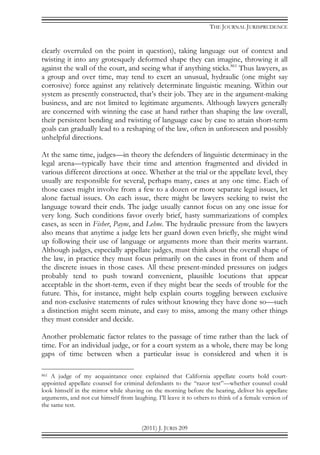 THE JOURNAL JURISPRUDENCE
(2011) J. JURIS 209
clearly overruled on the point in question), taking language out of context and
twisting it into any grotesquely deformed shape they can imagine, throwing it all
against the wall of the court, and seeing what if anything sticks.861
Thus lawyers, as
a group and over time, may tend to exert an unusual, hydraulic (one might say
corrosive) force against any relatively determinate linguistic meaning. Within our
system as presently constructed, that’s their job. They are in the argument-making
business, and are not limited to legitimate arguments. Although lawyers generally
are concerned with winning the case at hand rather than shaping the law overall,
their persistent bending and twisting of language case by case to attain short-term
goals can gradually lead to a reshaping of the law, often in unforeseen and possibly
unhelpful directions.
At the same time, judges—in theory the defenders of linguistic determinacy in the
legal arena—typically have their time and attention fragmented and divided in
various different directions at once. Whether at the trial or the appellate level, they
usually are responsible for several, perhaps many, cases at any one time. Each of
those cases might involve from a few to a dozen or more separate legal issues, let
alone factual issues. On each issue, there might be lawyers seeking to twist the
language toward their ends. The judge usually cannot focus on any one issue for
very long. Such conditions favor overly brief, hasty summarizations of complex
cases, as seen in Fisher, Payne, and Lehne. The hydraulic pressure from the lawyers
also means that anytime a judge lets her guard down even briefly, she might wind
up following their use of language or arguments more than their merits warrant.
Although judges, especially appellate judges, must think about the overall shape of
the law, in practice they must focus primarily on the cases in front of them and
the discrete issues in those cases. All these present-minded pressures on judges
probably tend to push toward convenient, plausible locutions that appear
acceptable in the short-term, even if they might bear the seeds of trouble for the
future. This, for instance, might help explain courts toggling between exclusive
and non-exclusive statements of rules without knowing they have done so—such
a distinction might seem minute, and easy to miss, among the many other things
they must consider and decide.
Another problematic factor relates to the passage of time rather than the lack of
time. For an individual judge, or for a court system as a whole, there may be long
gaps of time between when a particular issue is considered and when it is
861 A judge of my acquaintance once explained that California appellate courts hold court-
appointed appellate counsel for criminal defendants to the “razor test”—whether counsel could
look himself in the mirror while shaving on the morning before the hearing, deliver his appellate
arguments, and not cut himself from laughing. I’ll leave it to others to think of a female version of
the same test.
 