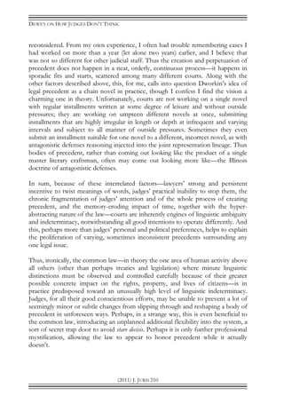 DEWEY ON HOW JUDGES DON’T THINK
(2011) J. JURIS 210
reconsidered. From my own experience, I often had trouble remembering cases I
had worked on more than a year (let alone two years) earlier, and I believe that
was not so different for other judicial staff. Thus the creation and perpetuation of
precedent does not happen in a neat, orderly, continuous process—it happens in
sporadic fits and starts, scattered among many different courts. Along with the
other factors described above, this, for me, calls into question Dworkin’s idea of
legal precedent as a chain novel in practice, though I confess I find the vision a
charming one in theory. Unfortunately, courts are not working on a single novel
with regular installments written at some degree of leisure and without outside
pressures; they are working on umpteen different novels at once, submitting
installments that are highly irregular in length or depth at infrequent and varying
intervals and subject to all manner of outside pressures. Sometimes they even
submit an installment suitable for one novel to a different, incorrect novel, as with
antagonistic defenses reasoning injected into the joint representation lineage. Thus
bodies of precedent, rather than coming out looking like the product of a single
master literary craftsman, often may come out looking more like—the Illinois
doctrine of antagonistic defenses.
In sum, because of these interrelated factors—lawyers’ strong and persistent
incentive to twist meanings of words, judges’ practical inability to stop them, the
chronic fragmentation of judges’ attention and of the whole process of creating
precedent, and the memory-eroding impact of time, together with the hyper-
abstracting nature of the law—courts are inherently engines of linguistic ambiguity
and indeterminacy, notwithstanding all good intentions to operate differently. And
this, perhaps more than judges’ personal and political preferences, helps to explain
the proliferation of varying, sometimes inconsistent precedents surrounding any
one legal issue.
Thus, ironically, the common law—in theory the one area of human activity above
all others (other than perhaps treaties and legislation) where minute linguistic
distinctions must be observed and controlled carefully because of their greater
possible concrete impact on the rights, property, and lives of citizens—is in
practice predisposed toward an unusually high level of linguistic indeterminacy.
Judges, for all their good conscientious efforts, may be unable to prevent a lot of
seemingly minor or subtle changes from slipping through and reshaping a body of
precedent in unforeseen ways. Perhaps, in a strange way, this is even beneficial to
the common law, introducing an unplanned additional flexibility into the system, a
sort of secret trap door to avoid stare decisis. Perhaps it is only further professional
mystification, allowing the law to appear to honor precedent while it actually
doesn’t.
 