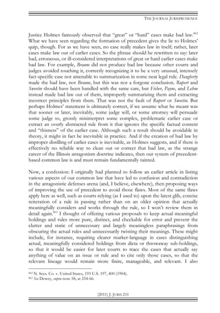 THE JOURNAL JURISPRUDENCE
(2011) J. JURIS 211
Justice Holmes famously observed that “great” or “hard” cases make bad law.862
What we have seen regarding the formation of precedent gives the lie to Holmes’
quip, though. For as we have seen, no case really makes law in itself; rather, later
cases make law out of earlier cases. So the phrase should be rewritten to say: later
bad, erroneous, or ill-considered interpretations of great or hard earlier cases make
bad law. For example, Braune did not produce bad law because other courts and
judges avoided touching it, correctly recognizing it to be a very unusual, intensely
fact-specific case not amenable to summarization in some neat legal rule. Daugherty
made the bad law, not Braune, but this was not a forgone conclusion. Rupert and
Sweetin should have been handled with the same care, but Fisher, Payne, and Lehne
instead made bad law out of them, improperly summarizing them and extracting
incorrect principles from them. That was not the fault of Rupert or Sweetin. But
perhaps Holmes’ statement is ultimately correct, if we assume what he meant was
that sooner or later, inevitably, some judge will, or some attorney will persuade
some judge to, grossly misinterpret some complex, problematic earlier case or
extract an overly abstracted rule from it that ignores the specific factual content
and “thisness” of the earlier case. Although such a result should be avoidable in
theory, it might in fact be inevitable in practice. And if the creation of bad law by
improper distilling of earlier cases is inevitable, as Holmes suggests, and if there is
effectively no reliable way to clean out or correct that bad law, as the strange
career of the Illinois antagonism doctrine indicates, then our system of precedent-
based common law is and must remain fundamentally tainted.
Now, a confession: I originally had planned to follow an earlier article in listing
various aspects of our common law that have led to confusion and contradiction
in the antagonistic defenses arena (and, I believe, elsewhere), then proposing ways
of improving the use of precedent to avoid those flaws. Most of the same flaws
apply here as well, such as courts relying (as I used to) upon the latest glib, concise
reiteration of a rule in passing rather than on an older opinion that actually
meaningfully considers and works through the rule, so I won’t review them in
detail again.863
I thought of offering various proposals to keep actual meaningful
holdings and rules more pure, distinct, and checkable for error and prevent the
clutter and static of unnecessary and largely meaningless paraphrasings from
obscuring the actual rules and unnecessarily twisting their meanings. These might
include, for instance, requiring clearer marker-language in cases distinguishing
actual, meaningfully considered holdings from dicta or throwaway sub-holdings,
so that it would be easier for later courts to trace the cases that actually say
anything of value on an issue or rule and to cite only those cases, so that the
relevant lineage would remain more finite, manageable, and relevant. I also
862 N. Secs. Co. v. United States, 193 U.S. 197, 400 (1904).
863 See Dewey, supra note 58, at 254-66.
 