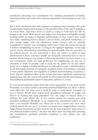 DEWEY ON HOW JUDGES DON’T THINK
(2011) J. JURIS 212
considered advocating new mechanisms for catching precedential anomalies,
detecting whether they arose from erroneous precedent, and cleaning out any such
error.
But I have abandoned that lofty purpose, recognizing that pursuing such goals
would require fundamental changes in the practices both of law and of judging as
we know them. And that’s about as useful as trying to hold back the tide by
pissing in the ocean. Both lawyers and judges have long been comfortable enough
working within an engine of linguistic indeterminacy; if they weren’t, they would
have done something about it already. Lawyers thrive, and profit handsomely, in
that setting; judges, who are themselves former lawyers and are typically
sympathetic to lawyers’ way of thinking, suffer more within the system but accept
it without complaining too much. As long as the apparent legitimacy of the legal
system can be maintained by persuading the general public that the outcomes of
the judicial process are not unmoored, it does not matter so much to legal
professionals if those outcomes actually are frequently unmoored due to one or
another shortcoming in our system of observing precedent. In short, there is no
real constituency within the legal profession for straightening out the use of
precedent as much as possible, and as usual, the lay public has no idea what’s
going on in a highly mystified profession. So although I remain a faithful believer
in the theoretical potential of a properly regulated system of precedent to provide
at least partial objectivity and regularity to judicial decisionmaking, in practice, I
know that the significant flaws in the system that inject significant unintentional
indeterminacy into the system will remain. So I’ll content myself with pointing out
that additional problematic aspect of precedent, and leave it at that.
To sum up the takeaway points from this overly long article: Is stare decisis useful?
Potentially. Is it always useful as presently practiced? Definitely not. Does it always
work right? No. Are there ways it could be made to work better? Certainly—at
least in theory. Would these require more disciplined techniques by judges and
lawyers in creating and using precedent? Yes. Are judges or lawyers likely to
embrace the extra effort? No. Is the current system for creating and using
precedent inefficient? Decidedly. Is an unimproved, uncorrected system of stare
decisis a net benefit? Probably not. There has to be a reason why most other
civilized nations do not use it, or at least use much more stripped-down versions.
Judge Posner has pointed out that America has the most expensive legal system of
any advanced modern nation;864
the time and effort spent wrestling with confusing
and contradictory precedent probably contribute to that relative cost and
inefficiency.
864 See POSNER, HOW JUDGES THINK, supra note 6, at 264.
 