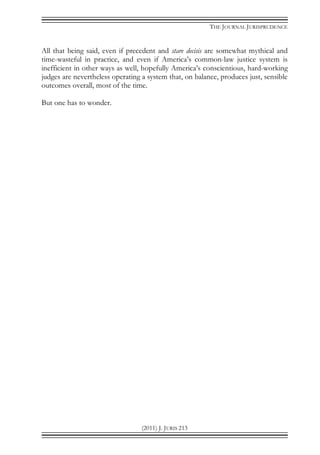 THE JOURNAL JURISPRUDENCE
(2011) J. JURIS 213
All that being said, even if precedent and stare decisis are somewhat mythical and
time-wasteful in practice, and even if America’s common-law justice system is
inefficient in other ways as well, hopefully America’s conscientious, hard-working
judges are nevertheless operating a system that, on balance, produces just, sensible
outcomes overall, most of the time.
But one has to wonder.
 