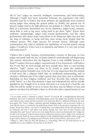 DEWEY ON HOW JUDGES DON’T THINK
(2011) J. JURIS 74
All of “my” judges are intensely intelligent, conscientious, and hard-working.
Although I might have been somewhat fortunate, my experiences with other
chambers lead me to believe that these attributes are significantly more common
among judges than among the general public or, frankly, the general run of
lawyers. Judges tend to be high-achievers, not perhaps in a flashy way, but more
likely in a persistent, determined way. In my experience, judges worry, sincerely,
about little as well as big cases, trying hard to get them “right.” Given these
attributes, unsurprisingly, judges tend toward perfectionism, and like other
perfectionists who always make extra efforts to do things just right, they may feel
the sting of criticism, or being told they were wrong, more sharply than the
ordinary person. This helps account for reversal anxiety. Although some
commentators may tend to minimize the significance of reversal anxiety among
judges, I would not. I have seen it in operation and believe it is very real, at least
with some cases.61
I believe this is partly because, notwithstanding a century of discourse on how
judges necessarily make the law, or Justice Jackson’s institutionally self-deprecating
(but correct) observation that the Supreme Court is only infallible because it is
final,62 I suspect that most judges—unconsciously if not consciously—still believe
that if only they try hard enough and have enough time, there is a pre-existing,
objective “right” answer out there to be found, as under the traditional,
nineteenth-century formalist view of the law. It is my impression that this attitude
is held more like a religious belief than an intellectual understanding, and so
occupies a different part of the judge’s psyche than mere facts. Just as individuals,
depending on their religious traditions and how fervently they embrace them,
could “know” as a fact that abortion is legal and widespread but still be morally
appalled by the thought of it, or know that pork is at some level a food like any
other but still be unable to eat it, or know that there may be billions of stars and
galaxies out there but still believe there is a God who takes a special interest in our
61 In an earlier article, I referred to judges’ “terror” of reversal. By a straightforward dictionary
definition, this term is hyperbolic and inappropriate, given that judges face possible reversal with
every decision they make, and they continue to do their jobs. But by a different definition, the term
does apply. The “terror” judges—perhaps especially fledgling judges—feel at reversal, I believe, is
more like the terror a consistently top-performing student feels at the prospect of getting a D- or F
despite all her best efforts—the terror of feeling that your unblemished record and reputation will
be shattered, and that it will affect your future. People who have been in that situation will
remember that such “terror” can be very real. Judge Posner notes less dramatically that “judges do
not like to be reversed,” both for career reasons and power reasons, and so judges may consciously
or unconsciously bend the facts of their opinions to fit established legal categories more snugly and
so give better chances of avoiding reversal. POSNER, HOW JUDGES THINK, supra note 6, at 70.
62 Brown v. Allen, 344 U.S. 443, 540 (Jackson, J., concurring) (“We are not final because we are
infallible, but we are infallible only because we are final.”).
 