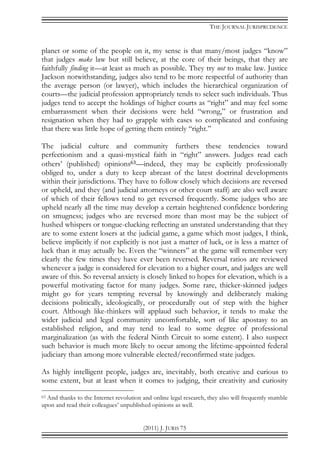 THE JOURNAL JURISPRUDENCE
(2011) J. JURIS 75
planet or some of the people on it, my sense is that many/most judges “know”
that judges make law but still believe, at the core of their beings, that they are
faithfully finding it—at least as much as possible. They try not to make law. Justice
Jackson notwithstanding, judges also tend to be more respectful of authority than
the average person (or lawyer), which includes the hierarchical organization of
courts—the judicial profession appropriately tends to select such individuals. Thus
judges tend to accept the holdings of higher courts as “right” and may feel some
embarrassment when their decisions were held “wrong,” or frustration and
resignation when they had to grapple with cases so complicated and confusing
that there was little hope of getting them entirely “right.”
The judicial culture and community furthers these tendencies toward
perfectionism and a quasi-mystical faith in “right” answers. Judges read each
others’ (published) opinions63—indeed, they may be explicitly professionally
obliged to, under a duty to keep abreast of the latest doctrinal developments
within their jurisdictions. They have to follow closely which decisions are reversed
or upheld, and they (and judicial attorneys or other court staff) are also well aware
of which of their fellows tend to get reversed frequently. Some judges who are
upheld nearly all the time may develop a certain heightened confidence bordering
on smugness; judges who are reversed more than most may be the subject of
hushed whispers or tongue-clucking reflecting an unstated understanding that they
are to some extent losers at the judicial game, a game which most judges, I think,
believe implicitly if not explicitly is not just a matter of luck, or is less a matter of
luck than it may actually be. Even the “winners” at the game will remember very
clearly the few times they have ever been reversed. Reversal ratios are reviewed
whenever a judge is considered for elevation to a higher court, and judges are well
aware of this. So reversal anxiety is closely linked to hopes for elevation, which is a
powerful motivating factor for many judges. Some rare, thicker-skinned judges
might go for years tempting reversal by knowingly and deliberately making
decisions politically, ideologically, or procedurally out of step with the higher
court. Although like-thinkers will applaud such behavior, it tends to make the
wider judicial and legal community uncomfortable, sort of like apostasy to an
established religion, and may tend to lead to some degree of professional
marginalization (as with the federal Ninth Circuit to some extent). I also suspect
such behavior is much more likely to occur among the lifetime-appointed federal
judiciary than among more vulnerable elected/reconfirmed state judges.
As highly intelligent people, judges are, inevitably, both creative and curious to
some extent, but at least when it comes to judging, their creativity and curiosity
63 And thanks to the Internet revolution and online legal research, they also will frequently stumble
upon and read their colleagues’ unpublished opinions as well.
 