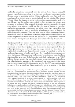 DEWEY ON HOW JUDGES DON’T THINK
(2011) J. JURIS 76
tend to be cabined and constrained, more like with art forms focused on careful,
accurate reproductions according to an elaborate set of rules, such as performing
classical music or practicing ancient Chinese calligraphy, than freer and more
experimental art forms such as improvisational jazz or painting like Jackson
Pollock. I find that judges, as careful perfectionists, temperamentally tend to be
rule-followers and like to have rules to follow—how else can you measure your
proximity to perfection? That is entirely in keeping with their role and with public
expectations; most citizens would not like the idea of judges as risk-takers
performing uncontrolled experiments, and where courts have engaged in some
experimental behavior, such as mandating school desegregation by busing, the
public has not been amused. There are some notable judicial innovators, but they
are rare.64 I believe it is fair to say that most judges conceive of themselves and
their roles primarily as rule-followers, not innovators. As Judge Posner observes,
“The decision-making freedom that judges have is an involuntary freedom.”65
If judges generally are inclined toward perfectionism, to believe in right answers,
to follow rules and not take chances, and are aware that their performance is
monitored by their fellow judges—and if, moreover, this is precisely how the
judicial profession and society at large feel judges should be—then this helps
explain both precedent and the professional worship of precedent, as well as the
tendency of precedent to harden into firmer rules—standards becoming rules over
time, for instance. Although some legal scholars have dismissed precedent-based
decisionmaking as a mere fig-leaf covering individual preferences, or as “CYA”
judging, the fact remains that some fig leaves are better than others, judges know
that other judges (or attorneys or law professors) may scrutinize their fig leaves,
and careful, doctrine-based decisionmaking, whether for CYA purposes (including
protection from reversal and from criticism by peers or others in the legal
64 One example that springs to mind is the ubiquitous Judge Richard A. Posner, who gets away
with it as a life-tenured federal appellate judge, one of the (if not the) most respected and cited
living legal scholars in America, and an uncommonly effective writer. For one minor sample, see
the discussion of Posner’s innovative handling of the single most important antagonistic defenses
case ever, Zafiro v. United States, 506 U.S. 534 (1993)/United States v. Zafiro, 945 F.2d 881 (7th Cir.
1991), in Dewey, supra note 58, at 160-65. Another example of a judicial innovator is one of my
personal favorite judges, Judge Jack B. Weinstein of the Eastern District of New York, who
frequently has experimented creatively with rules of procedure and evidence in tackling some of
the biggest and most complex and difficult class-action litigations of the past half-century,
including those regarding asbestos and Agent Orange. As a federal district judge, though (hence
more subject to reversal than circuit judges are), Judge Weinstein’s judicial innovations reportedly
have led to reversal fairly often and I suspect might make many more traditional-minded judges
uncomfortable. See Martha Minow, Judge for the Situation: Judge Jack Weinstein, Creator of Temporary
Administrative Agencies, 97 COLUM. L. REV. 2010, 2031 (Nov. 1997) (noting frequent reversals by
the Second Circuit that won Judge Weinstein the nickname “ ‘reversible Jack’”).
65 POSNER, HOW JUDGES THINK, supra note 6, at 9.
 