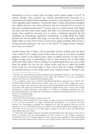 THE JOURNAL JURISPRUDENCE
(2011) J. JURIS 77
profession) or not, is exactly what our legal system expects judges to do.66 As
various scholars have pointed out, careful, precedent-based reasoning as a
requirement for judicial decisionmaking—moreover, reasoning that is reviewed by
other appellate panel members—necessarily helps to inject professional discipline
into judicial process even where decisions may be motivated all or in part by
personal or political preferences.67 Anyone who has worked closely with judges
can attest that they work much harder, and suffer over doctrinal reasoning much
longer, than would be necessary just to create a minimum doctrinal fig leaf
(justifying or rationalizing argument). Furthermore, as Judge Wald has rightly
pointed out, the incredibly wide range of issues that can come before generalist
judges helps to assure that in many or most cases, judges probably will not have a
strong personal preference one way or the other.68 As Judge Posner observes,
most cases are routine.69
Another factor that, I believe, favors precedent involves pulling aside the black
robes a little,70 for in reality, much of the work of courts is now done by judicial
adjuncts—clerks in the federal courts, clerks or judicial attorneys in state courts.
Judges manage teams of subordinates, and on many opinions act as chief editor
rather than chief author. That is nothing to be embarrassed about, or to try to hide
from the public—it’s the way the system works, and has to, unless the public
wants to pay for a lot more judges or find a way to limit the volume of litigation
(or criminal activity), or else accept much more summary justice.71 Practices vary,
66 Notably, the main difference between published and unpublished opinions is the elaborateness
of the precedential fig leaf. Depending on the judge, the chambers, or the case, unpublished
opinions are often not so different from published ones.
67 See, e.g., Fleisher, supra note 3, at 960-61, 966; Richards & Kritzer, supra note 10, at 305-06, 307-
08 (June 2002); POSNER, HOW JUDGES THINK, supra note 6, at 12 (“Most judges, like serious
artists, are trying to do a ‘good job,’ with what is ‘good’ being defined by the standards for the ‘art’
in question. The judicial art prominently includes the legalist factors, and so those factors figure
prominently in judicial decisions—and rightly so.”). Posner is forthright regarding how non-
doctrinal considerations also figure into the equation of judicial decisionmaking, however. See id. at
10-11, 72-73 (and generally).
68 Wald, supra note 6, at 237.
69 POSNER, HOW JUDGES THINK, supra note 6, at 46.
70 Judge Posner notes, frankly, that “most judges are cagey, even coy, in discussing what they do.”
Id. at 2. He also comments on judges’ “professional mystification” to “overcome the laity’s
mistrust” by “developing a mystique that exaggerates not only the [judge’s] skills but also his
disinterest,” id. at 3, and finds that they are reticent about talking frankly about judging, even to
each other. Id. at 6; see also id. at 72. This being so, judges do not like to have the judicial black
robes pulled aside, even a little.
71 I sense that some judges still seem somewhat uncomfortable about discussions of the role of
clerks, or perhaps even the acknowledgment of their existence, to the nonlegal community.
Nevertheless, the role of judicial adjuncts is major and growing, especially in busy legal/judicial
markets, and in the long run, there will be no use in judges trying to hide it from the general public
 