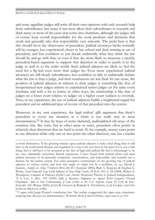 DEWEY ON HOW JUDGES DON’T THINK
(2011) J. JURIS 78
and some appellate judges still write all their own opinions with only research help
from subordinates, but many if not most allow their subordinates to research and
draft many or most of the cases that come into chambers, although the judges still
of course keep overall responsibility for the work products and decisions that
result and generally take that responsibility very seriously. The point here is that
this should favor the observance of precedent. Judicial attorneys/clerks normally
will be younger, less experienced, closer to law school and their training in use of
precedent, and less confident to just decide unilaterally what they think the law
should be and go with that, or even if they do, more likely to structure a careful,
precedent-based argument to support that direction in order to justify it to the
judge as well as to the wider world. Such judicial adjuncts are likely to feel the
need for a fig leaf even more than judges do. Even more experienced judicial
attorneys are still clearly subordinates, less confident or able to unilaterally declare
what the law is than a judge, and their conclusions are less final. In one sense, the
position of judicial adjuncts in relation to their judges is something like that of
inexperienced new judges relative to experienced senior judges on the same court
(hesitant, and with a lot to learn); in other ways, the relationship is like that of
judges on a lower court relative to judges on a higher court (subject to reversal).
Thus, in my experience, the use of judicial adjuncts builds a heightened regard for
precedent and an additional layer of review of that precedent into the system.
Moreover, in my own experience, the legal realists’ glib argument that there’s
precedent to cover any situation at a whim is not really true in most
circumstances.72 It may be truer of some cluttered, undisciplined old areas of the
common law, like torts, but in other areas or cases, precedent often points in
relatively clear directions that are hard to resist. If, for example, twenty cases point
in one direction while only one or two point the other direction, one has a harder
or from themselves. If the growing reliance upon judicial adjuncts is truly a bad thing, then it will
have to be confronted, limited, and regulated in a way it has not been in the past; if it is not a bad
thing, then it will have to be accepted as the fact of legal and judicial life that it increasingly is. In
my own, admittedly somewhat limited experience, I have found both federal clerks and state
judicial attorneys to be generally competent, conscientious, and responsible, and certainly not a
disaster for the justice system. For some perceptive commentary on the growing role of judicial
adjuncts in various courts, and how this might or might not be a problem, see, e.g., David J.
Garrow, Acolytes in Arms, 9 GREEN BAG 2D 411 (Summer 2006); Rick A. Swanson & Stephen L.
Wasby, Good Stewards: Law Clerk Influence in State High Courts, 29 JUST. SYS. J. 24 (2008); Robert S.
Thompson, Comment on Professors Karlan’s and Abrams’ Structural Threats to Judicial Independence,
72 S. CAL. L. REV. 559 (1999); Sally J. Kenney, Puppeteers or Agents? What Lazarus’s Closed
Chambers Adds to Our Understanding of Law Clerks at the U.S. Supreme Court, 25 LAW & SOC.
INQUIRY 185 (Winter 2000); JOHN B. OAKLEY & ROBERT S. THOMPSON, LAW CLERKS AND THE
JUDICIAL PROCESS (1980).
72 I agree with Judge Posner’s conclusion that “the realists exaggerated the open area, sometimes
implying that all cases are indeterminate.” POSNER, HOW JUDGES THINK, supra note 6, at 112.
 