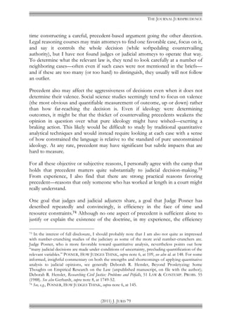 THE JOURNAL JURISPRUDENCE
(2011) J. JURIS 79
time constructing a careful, precedent-based argument going the other direction.
Legal reasoning courses may train attorneys to find one favorable case, focus on it,
and say it controls the whole decision (while softpedaling countervailing
authority), but I have not found judges or judicial attorneys to operate that way.
To determine what the relevant law is, they tend to look carefully at a number of
neighboring cases—often even if such cases were not mentioned in the briefs—
and if these are too many (or too hard) to distinguish, they usually will not follow
an outlier.
Precedent also may affect the aggressiveness of decisions even when it does not
determine their valence. Social science studies seemingly tend to focus on valence
(the most obvious and quantifiable measurement of outcome, up or down) rather
than how far-reaching the decision is. Even if ideology were determining
outcomes, it might be that the thicket of countervailing precedents weakens the
opinion in question over what pure ideology might have wished—exerting a
braking action. This likely would be difficult to study by traditional quantitative
analytical techniques and would instead require looking at each case with a sense
of how constrained the language is relative to the standard of pure unconstrained
ideology. At any rate, precedent may have significant but subtle impacts that are
hard to measure.
For all these objective or subjective reasons, I personally agree with the camp that
holds that precedent matters quite substantially to judicial decision-making.73
From experience, I also find that there are strong practical reasons favoring
precedent—reasons that only someone who has worked at length in a court might
really understand.
One goal that judges and judicial adjuncts share, a goal that Judge Posner has
described repeatedly and convincingly, is efficiency in the face of time and
resource constraints.74 Although no one aspect of precedent is sufficient alone to
justify or explain the existence of the doctrine, in my experience, the efficiency
73 In the interest of full disclosure, I should probably note that I am also not quite as impressed
with number-crunching studies of the judiciary as some of the more avid number-crunchers are.
Judge Posner, who is more favorable toward quantitative analysis, nevertheless points out how
“many judicial decisions are made under conditions of uncertainty, precluding quantification of the
relevant variables.” POSNER, HOW JUDGES THINK, supra note 6, at 109, see also id. at 148. For some
informed, insightful commentary on both the strengths and shortcomings of applying quantitative
analysis to judicial opinions, see generally Deborah R. Hensler, Beyond Prosletyzing: Some
Thoughts on Empirical Research on the Law (unpublished manuscript, on file with the author);
Deborah R. Hensler, Researching Civil Justice: Problems and Pitfalls, 51 LAW & CONTEMP. PROBS. 55
(1988). See also Gerhardt, supra note 8, at 1749-52.
74 See, e.g., POSNER, HOW JUDGES THINK, supra note 6, at 145.
 