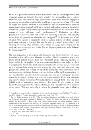 DEWEY ON HOW JUDGES DON’T THINK
(2011) J. JURIS 80
factor is a powerful practical reason that should not be underemphasized. For
whatever judges are doing in theory, in actuality, they are deciding cases—lots of
them.75 Courts are relatively large bureaucracies with many workers engaged in
processing an unending—and usually steadily growing—stream of cases. The time
of judges and judicial adjuncts is not unlimited, and the constitutional status of
courts makes them relatively difficult to expand and unable to expand themselves
unilaterally. Judges facing increasingly crowded dockets have no choice but to be
concerned with efficiency and expeditiousness.76 Following precedents
presumably “takes less time and effort than revisiting questions” and deciding
them from the ground up whenever they reappear.77 As Lindquist and Cross
observe, “The system is structurally ideal for judges; matters on which a judge’s
preference intensity is relatively low may be quickly resolved in accordance with
existing precedent, while matters about which the judge cares deeply can be
analyzed more thoroughly and resolved by setting new precedents, to be followed
by future judges.”78
My own experience is in keeping with Lindquist and Cross’ analysis. For me, as
for other judicial officers and adjuncts, precedent offered a convenient way not to
think about certain issues. Lest this statement sound flippant, cavalier, or
irresponsible, let me explain. In the case-processing business that judges are in, it
is dangerous to devote too much time and attention to any one case, or too much
time to any one issue in any one case, among the many cases and issues one must
process in a timely way to keep on top of the docket and have cases ready before
oral arguments. As Judge Posner observes, judges, unlike legal academicians, do
not have limitless time in which to consider a case and get it just right;79 to do so
would be, inevitably, to slight the many other cases on the docket that also need
and deserve timely resolution. Personal preferences aside, I think I was like other
judicial staff in welcoming clear authority that would let me resolve an issue
relatively quickly, painlessly, and confidently, so that I could move on to consider
other issues. This was especially so when the particular issue was a relatively
75 Judge Posner notes that law, for judges, is “the activity of deciding cases,” adding, “The duty to
decide is primary.” Posner, Reasoning by Analogy, supra note 19, at 770.
76 See, e.g., Wald, supra note 6, at 237 (“The size and complexity of our docket only rarely affords
the liberty of ideological musing[.]”); Richard A. Posner, The Role of the Judge in the Twenty-First
Century, 86 BOSTON U. L. REV. 1049, 1050 (2006) (noting strain on federal appellate courts if
caseloads continue to grow, and difficulty of expanding appellate courts); KLEIN, supra note 9, at
17-18 (noting sharpening time constraints on federal appellate judges); Frank M. Coffin & Robert
A. Katzmann, Steps Towards Optimal Judicial Workways: Perspectives from the Federal Bench, 59 N.Y.U.
ANN. SURV. AM L. 377, 385 (2003).
77 Lindquist and Cross, supra note 1, 1165-66.
78 Id. at 1166.
79 Posner, The Role of the Judge in the Twenty-First Century, supra note 66, at 1054.
 