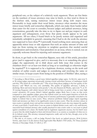 THE JOURNAL JURISPRUDENCE
(2011) J. JURIS 81
peripheral one, or the subject of a relatively weak argument. There are few limits
on the numbers of issues attorneys may raise in briefs, so they tend to throw in
the kitchen sink, raising numerous minor issues along with major ones.
Presumably to keep under their word limits, attorneys often mention the more
minor issues briefly and somewhat elliptically, which can make them harder rather
than easier for the court to consider, because judges and judicial attorneys, being
conscientious, generally take the time to try to figure out and pay respect to each
argument and subargument, even those that pretty clearly appear to be junk
arguments. All too often, I found briefs to be poorly written and organized and
remarkably unhelpful in general—meaning that I had to do the work the attorney
was supposed to have done.80 I personally found nothing more annoying than an
apparently minor issue or side argument that took an undue amount of time and
kept me from turning my attention to weightier questions that needed careful
consideration and resolution. Clear precedent on an issue, where it existed, was an
especially welcome friend for rejecting such nuisance arguments.
In short, to get back to the somewhat flippant, sassy title of this article, precedent
gives (and is supposed to give, and it is necessary that it or something else gives)
judges the opportunity not to think about each little issue that comes in the
chambers door—or at least not think as long or as searchingly as otherwise might
be required.81 It is supposed to be a legitimate shortcut, resting on the work and
wisdom of earlier courts and judges in considering and resolving the same or
similar issues. It keeps courts from being in the position of Hobbes’ idiot, seeing a
80 According to David Klein, a good many federal appellate judges agree. See KLEIN, supra note 9,
at 58 (citing judges reporting occasionally missing crucial authorities because of inadequate briefs
and that “The briefs do a miserable job,” “The worst thing about judging is the low quality of the
lawyers,” and “Briefs are very, very unreliable. The quality of appellate advocacy, I think, is
declining. More and more lawyers write poorly.”). See also Swanson & Wasby, supra note 71, at 33-
34 (noting frequency with which lawyers fail to bring crucial facts or points of law to state high
courts’ attention). Of course, Klein’s federal appellate judges likely have it easy on that score
compared to state appellate judges, given that federal courts are more paper-intensive at both the
trial and appellate levels, and the average level of attorney performance is generally conceded to be
higher in federal than in state courts. Thus, whatever problems federal judges report regarding
briefs and attorneys are likely to be significantly worse in state courts. That the attorney culture in
state courts is typically more oral and less written than in federal courts also may impact the quality
of state court briefs. I recall when I was an extern in federal district court, and a very well-known,
successful local criminal attorney who usually practiced in state courts came to our court to plead
against extradition of a client. He frankly had no legitimate arguments anyway, but his briefs were
so poor that the clerks laughed at them and showed them to us externs as examples of what not to
do in federal court. The attorney remained impressive orally and on his feet, though, even as his
motions were denied.
81 The title is, of course, a riff on Judge Posner’s fine book on judicial process, HOW JUDGES
THINK, supra note 6. It also derives from legal realist Max Radin’s 1925 article, The Theory of Judicial
Decision, or How Judges Think, 11 A.B.A. J. 357.
 