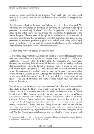 DEWEY ON HOW JUDGES DON’T THINK
(2011) J. JURIS 82
parade of similar phenomena but counting “one” each time one passes and
treating it as entirely new and unique because of an inability to recognize the
similarity.
But this takes us back to the issues that Schauer and others have addressed. My
efficiency and confidence in rejecting or accepting an argument based upon
precedent presumed, as judicial staff must, that the precedent was good, and so
relied on the earlier courts that had created and transmitted the precedent to me
across the years. Though most of the opinions I drafted were, like most judicial
opinions, unpublished, they nevertheless helped to perpetuate and reinforce the
precedent in question, particularly given that judicial staff using online legal
research databases now can (and do) consult unpublished as well as published
authorities for ideas about how to handle similar cases.
So, what if the precedent I relied on was unsound?
In the (many) pages that follow, I discuss an example of unsound precedent taking
root and entrenching itself deeper and deeper within a jurisdiction, with new,
reaffirming precedent piling itself high atop the originating and discovering
decisions and covering their tracks until it became virtually impossible to detect
their unsoundness—primarily through a process of judges working in good faith
and reliance upon past courts as I did. Notably, the particular example is one
where the precedent was applied mostly to side- or throwaway arguments that
courts wished to address quickly. Although this example by no means gives the
whole story of the (mis)use of precedent, I contend that it characterizes all too
much of the use of precedent, and helps to build fundamental flaws into our
common law system.
The testing ground for creation and transmission of precedent that is examined in
this article involves the Illinois state courts’ doctrine of antagonistic defenses—
Illinois’ version of a doctrine that exists in nearly all American state or federal
jurisdictions.82 The doctrine goes by various alternate names in different
jurisdictions: irreconcilable defenses, mutually antagonistic defenses, mutually
exclusive defenses. Some jurisdictions distinguish between higher forms of
antagonism by labeling them mutually antagonistic or mutually exclusive as against
merely antagonistic; Illinois does not. Many states and most federal circuits
borrowed their versions of the doctrine from one of the three federal appellate
circuits that spontaneously originated iterations of the doctrine during the 1960s
and ’70s, but Illinois’ version is home-grown, dates back a century or more, and
82 See generally Wade R. Habeeb, Annotation, Antagonistic Defenses as Ground for Separate Trials of
Codefendants in Criminal Cases, 82 A.L.R. 3d 245 (2005).
 