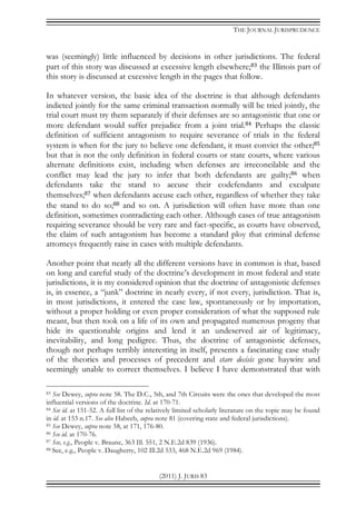 THE JOURNAL JURISPRUDENCE
(2011) J. JURIS 83
was (seemingly) little influenced by decisions in other jurisdictions. The federal
part of this story was discussed at excessive length elsewhere;83 the Illinois part of
this story is discussed at excessive length in the pages that follow.
In whatever version, the basic idea of the doctrine is that although defendants
indicted jointly for the same criminal transaction normally will be tried jointly, the
trial court must try them separately if their defenses are so antagonistic that one or
more defendant would suffer prejudice from a joint trial.84 Perhaps the classic
definition of sufficient antagonism to require severance of trials in the federal
system is when for the jury to believe one defendant, it must convict the other;85
but that is not the only definition in federal courts or state courts, where various
alternate definitions exist, including when defenses are irreconcilable and the
conflict may lead the jury to infer that both defendants are guilty;86 when
defendants take the stand to accuse their codefendants and exculpate
themselves;87 when defendants accuse each other, regardless of whether they take
the stand to do so;88 and so on. A jurisdiction will often have more than one
definition, sometimes contradicting each other. Although cases of true antagonism
requiring severance should be very rare and fact-specific, as courts have observed,
the claim of such antagonism has become a standard ploy that criminal defense
attorneys frequently raise in cases with multiple defendants.
Another point that nearly all the different versions have in common is that, based
on long and careful study of the doctrine’s development in most federal and state
jurisdictions, it is my considered opinion that the doctrine of antagonistic defenses
is, in essence, a “junk” doctrine in nearly every, if not every, jurisdiction. That is,
in most jurisdictions, it entered the case law, spontaneously or by importation,
without a proper holding or even proper consideration of what the supposed rule
meant, but then took on a life of its own and propagated numerous progeny that
hide its questionable origins and lend it an undeserved air of legitimacy,
inevitability, and long pedigree. Thus, the doctrine of antagonistic defenses,
though not perhaps terribly interesting in itself, presents a fascinating case study
of the theories and processes of precedent and stare decisis gone haywire and
seemingly unable to correct themselves. I believe I have demonstrated that with
83 See Dewey, supra note 58. The D.C., 5th, and 7th Circuits were the ones that developed the most
influential versions of the doctrine. Id. at 170-71.
84 See id. at 151-52. A full list of the relatively limited scholarly literature on the topic may be found
in id. at 153 n.17. See also Habeeb, supra note 81 (covering state and federal jurisdictions).
85 See Dewey, supra note 58, at 171, 176-80.
86 See id. at 170-76.
87 See, e.g., People v. Braune, 363 Ill. 551, 2 N.E.2d 839 (1936).
88 See, e.g., People v. Daugherty, 102 Ill.2d 533, 468 N.E.2d 969 (1984).
 