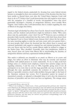 DEWEY ON HOW JUDGES DON’T THINK
(2011) J. JURIS 84
regard to the federal circuits, particularly by showing how some federal circuits
became so entangled in their own confused versions of the doctrine that they have
been unable to discard them even after the United States Supreme Court told
them to do so.89 I believe that I could demonstrate that with regard to most states,
with the exception of a handful of mostly low-population states that never
particularly developed a doctrine of antagonistic defenses, most notably West
Virginia. And I believe that I will demonstrate that to readers regarding the state
of Illinois in the pages that follow.
American legal scholarship has always been heavily slanted toward federal law, of
course, and law students and professors might be inclined to think, “Who cares
about state law, particularly a state I don’t live in?”90 However, just as scholars of
precedent fairly recently realized that that they had to shift their focus down from
the Supreme Court to lower federal courts because that’s where the law really is,
the same reasoning applies to state law and state courts with even greater force—
for most people, that’s where the doctrinal law that affects them is created and
enforced, particularly with regard to criminal law and criminal procedure. Others
who care about state law but live outside Illinois might be inclined to snigger at
the Sucker State. They shouldn’t. Generally, their own jurisdictions, federal or
state, haven’t done any better than Illinois did in (mis)handling the doctrine of
antagonistic defenses and have experienced similar problems.
This article is definitely not intended as an attack on Illinois or its courts and
judges, but rather an effort to illuminate what may be systemic and recurrent
problems with judicial process in courts nationwide. To try to help avoid hurt
feelings (since as a former court employee, I know how sensitive judges can be
regarding criticism), I end the story in 1985, hopefully giving most if not all
participants in my story time to exit the stage gracefully one way or another. And
although this story specifically concerns the evolution of a legal doctrine in
Illinois, it generally concerns a much wider problem that goes right to the heart of
the American common law system. For if precedent cannot be created or
transmitted correctly, or adjusted or discarded when it isn’t, then the interwoven
doctrines of precedent and stare decisis can have no legitimacy. The strange career
89 See generally Dewey, supra note 58.
90 When I was working in a federal court, a funny, good-natured law professor who visited the
court reflected on the difference between practicing in state and federal court and described state
courts with a Yiddish word that I don’t remember but that clearly conveyed the idea of “junk,”
“trash,” or “ghetto.” Although that is doubtlessly somewhat harsh and unfair toward most lawyers,
judges, and court staff who work in state courts, there is no question they rank lower in the legal
profession’s hierarchy, and that many law schools and professors correspondingly tend to be
dismissive of state law and courts.
 