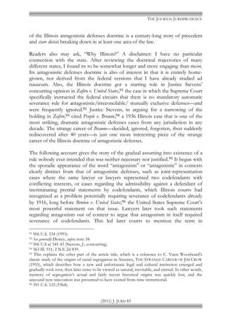 THE JOURNAL JURISPRUDENCE
(2011) J. JURIS 85
of the Illinois antagonistic defenses doctrine is a century-long story of precedent
and stare decisis breaking down in at least one area of the law.
Readers also may ask, “Why Illinois?” A disclaimer: I have no particular
connection with the state. After reviewing the doctrinal trajectories of many
different states, I found its to be somewhat longer and more engaging than most.
Its antagonistic defenses doctrine is also of interest in that it is entirely home-
grown, not derived from the federal versions that I have already studied ad
nauseum. Also, the Illinois doctrine got a starring role in Justice Stevens’
concurring opinion in Zafiro v. United States,91 the case in which the Supreme Court
specifically instructed the federal circuits that there is no mandatory automatic
severance rule for antagonistic/irreconcilable/ mutually exclusive defenses—and
were frequently ignored.92 Justice Stevens, in arguing for a narrowing of the
holding in Zafiro,93 cited People v. Braune,94 a 1936 Illinois case that is one of the
most striking, dramatic antagonistic defenses cases from any jurisdiction in any
decade. The strange career of Braune—decided, ignored, forgotten, then suddenly
rediscovered after 40 years—is just one more interesting piece of the strange
career of the Illinois doctrine of antagonistic defenses.
The following account gives the story of the gradual assuming into existence of a
rule nobody ever intended that was neither necessary nor justified.95 It began with
the sporadic appearance of the word “antagonism” or “antagonistic” in contexts
clearly distinct from that of antagonistic defenses, such as joint-representation
cases where the same lawyer or lawyers represented two codefendants with
conflicting interests, or cases regarding the admissibility against a defendant of
incriminating pretrial statements by codefendants, which Illinois courts had
recognized as a problem potentially requiring severance of codefendants already
by 1916, long before Bruton v. United States,96 the United States Supreme Court’s
most powerful statement on that issue. Lawyers later took such statements
regarding antagonism out of context to argue that antagonism in itself required
severance of codefendants. This led later courts to mention the term in
91 506 U.S. 534 (1993).
92 See generally Dewey, supra note 58.
93 506 U.S at 541-45 (Stevens, J., concurring).
94 363 Ill. 551, 2 N.E.2d 839.
95 This explains the other part of the article title, which is a reference to C. Vann Woodward’s
classic study of the origins of racial segregation in America, THE STRANGE CAREER OF JIM CROW
(1955), which describes how a new and unfortunate legal and cultural institution emerged and
gradually took root, then later came to be viewed as natural, inevitable, and eternal. In other words,
memory of segregation’s actual and fairly recent historical origins was quickly lost, and the
unsound new innovation was presumed to have existed from time immemorial.
96 391 U.S. 123 (1968).
 