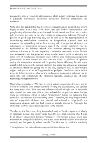 DEWEY ON HOW JUDGES DON’T THINK
(2011) J. JURIS 86
conjunction with severance in later opinions, which in turn reinforced the nascent,
if juridically unfounded, intellectual association between antagonism and
severance.
With time, this relationship had become so unquestioningly assumed that courts
began to state it as a rule. With more time and further summarization and
paraphrasing of what earlier courts had said, the rule transformed into an exclusive
rule: severance may only be had where there are antagonistic defenses. Through a
process of good logic following bad, this in turn led to the recategorization of
incriminating codefendant statements, an independent potential basis for
severance that existed long before there was any talk of antagonistic defenses, as a
subcategory of antagonistic defenses, even if the pretrial statements had no
relationship to the defenses offered. Most opinions offering the antagonistic
defenses rule came to be ones regarding codefendant statements where the rule
was unnecessary and inappropriate, even as other courts went on deciding the
same sorts of codefendant statement issues without ever mentioning antagonism
(presumably because counsel did not raise the issue). A plethora of opinions
stating the antagonistic defenses rule in passing before affirming the trial court
quickly piled high atop the original opinions that made the ambiguous, confused,
or erroneous statements giving rise to the rule, helping to hide its questionable
origins and give it an air of long-established pedigree. Confusion about similar
terms in different contexts also led the misbegotten antagonistic defenses rule to
jump into and contaminate the otherwise separate, unrelated line of cases
regarding joint representation.
Meanwhile, ironically, a 1936 case involving actual antagonistic defenses, and in
which the extreme facts entirely justified severing the codefendants, was ignored
for nearly forty years. That case was rediscovered and brought out of mothballs
right around the same time that a court realized that no previous court had yet
made an appropriate effort to define “antagonism” during the preceding fifty
years that the supposed rule was taking shape. Thereafter, the long-forgotten true
case of antagonistic defenses was misread and misused to help justify the
antagonistic defenses rule that had grown up entirely without it. Although this
story stops in 1985, the confusion persists to the present.
The data set for this century-long longitudinal study of the development of a body
of precedent includes the slightly more than 200 cases that comprise what I refer
to as Illinois’ antagonistic defenses “lineage.”97 This lineage includes every case
that refers to antagonistic defenses, plus some others that do not but were cited as
authority on that point by others that do. The idea was to check for absolutely
97 See Alphabetical Case Index—Illinois Antagonistic Defenses Lineage, infra.
 