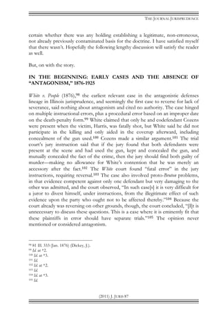 THE JOURNAL JURISPRUDENCE
(2011) J. JURIS 87
certain whether there was any holding establishing a legitimate, non-erroneous,
not already previously contaminated basis for the doctrine. I have satisfied myself
that there wasn’t. Hopefully the following lengthy discussion will satisfy the reader
as well.
But, on with the story.
IN THE BEGINNING: EARLY CASES AND THE ABSENCE OF
“ANTAGONISM,” 1876-1925
White v. People (1876),98 the earliest relevant case in the antagonistic defenses
lineage in Illinois jurisprudence, and seemingly the first case to reverse for lack of
severance, said nothing about antagonism and cited no authority. The case hinged
on multiple instructional errors, plus a procedural error based on an improper date
on the death-penalty form.99 White claimed that only he and codefendant Cozens
were present when the victim, Harris, was fatally shot, but White said he did not
participate in the killing and only aided in the coverup afterward, including
concealment of the gun used.100 Cozens made a similar argument.101 The trial
court’s jury instruction said that if the jury found that both defendants were
present at the scene and had used the gun, kept and concealed the gun, and
mutually concealed the fact of the crime, then the jury should find both guilty of
murder—making no allowance for White’s contention that he was merely an
accessory after the fact.102 The White court found “fatal error” in the jury
instructions, requiring reversal.103 The case also involved proto-Bruton problems,
in that evidence competent against only one defendant but very damaging to the
other was admitted, and the court observed, “In such case[s] it is very difficult for
a juror to divest himself, under instructions, from the illegitimate effect of such
evidence upon the party who ought not to be affected thereby.”104 Because the
court already was reversing on other grounds, though, the court concluded, “[I]t is
unnecessary to discuss these questions. This is a case where it is eminently fit that
these plaintiffs in error should have separate trials.”105 The opinion never
mentioned or considered antagonism.
98 81 Ill. 333 (Jan. 1876) (Dickey, J.).
99 Id. at *2.
100 Id. at *3.
101 Id.
102 Id. at *2.
103 Id.
104 Id. at *3.
105 Id.
 