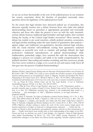 THE JOURNAL JURISPRUDENCE
(2011) J. JURIS 61
its use are (at least theoretically) at the core of the judicial process in our common
law system, uncertainty about the doctrine of precedent necessarily raises
questions about the legitimacy of the judicial process itself.
To the extent that legal scholars have discussed judicial use of precedent, this
discourse typically resolves into a debate between those who claim that judicial
decisionmaking based on precedent is appropriately grounded and reasonably
objective and those who claim the process is not—as with the early twentieth-
century debate between traditional legal formalists and legal realists, later revisited
during the heyday of the Critical Legal Studies movement.4 More recently, the
debate has tended to pit social scientists—chiefly political scientists, economists,
and legal scholars marching under the same banner of quantitative data analysis—
against judges and traditional non-quantitative, doctrine-oriented legal scholars,
with the social scientists self-confidently touting their quantitative analytical
techniques as powerful new tools to examine and perhaps debunk the legal
profession’s traditional rationalizations of judicial decisionmaking,5 while
traditionalists, particularly judges, have returned fire with the observations that
judging is a process too complex and subtle to be readily comprehended by the
political scientists’ data-coding and number-crunching, and that, moreover, people
who have never worked as a judge or in a court do not and cannot really know all
that goes into the process of judicial decisionmaking.6
Madeline Fleisher, Judicial Decision Making under the Microscope: Moving Beyond Politics versus Precedent, 60
RUTGERS L. REV. 919 (2008) (“It is clear to most scholars that modern accounts of the [judicial]
decision-making process are incomplete[.]”); Sarah A. Maguire, Precedent and Procedural Due Process:
Policymaking in the Federal Courts, 84 U. DETROIT MERCY L. REV. 99, 99 (2007) (“[Precedent] is a
foundational and familiar piece of U.S. law, but at the same time, it remains somewhat mystical.”).
4 See, e.g., Frank B. Cross, Political Science and the New Legal Realism: A Case of Unfortunate
Interdisciplinary Ignorance, 92 NW. U. L. REV. 251, 255-59 (1997).
5 See, e.g., Tiller & Cross, What Is Legal Doctrine?, supra note 3, at 522 (“Quantitative analysis . . .
provides scientific rigor to studies of law[.]”); Cross, Political Science and the New Legal Realism, supra
note 4, at 264, 313 (“[P]olitical scientists have referred to the [traditional] legal model as a
‘mythology . . . [or] meaningless’ or ‘silly’”; “[P]olitical scientists, as true legal researchers . . . ”
[emphasis added]).
6 See, e.g., Harry T. Edwards, The Effects of Collegiality on Judicial Decision Making, 151 U. PA. L. REV.
1639, 1656 (2003); Patricia M. Wald, A Response to Tiller and Cross, 99 COLUM. L. REV. 235, 235
(1999) (“Judging is a complex, case-specific, and subtle task that defies single-factor analysis”);
Harry T. Edwards, Collegiality and Decision Making on the D.C. Circuit, 84 VA. L. REV. 1335, 1338-39
(1998) (“[S]erious scholars seeking to analyze the work of the courts cannot simply ignore the
internal experiences of judges as irrelevant or disingenuously expressed. . . . I think that the . . .
studies are flawed in their quantitative and qualitative analyses, and also in their interpretation of
data. . . . Finally, both pieces seem terribly naïve in their understanding of the judges on the D.C.
Circuit and how we perform our work.”); Jack Knight, Are Empiricists Asking the Right Questions
about Judicial Decisionmaking? 58 DUKE L.J. 1531, 1532 (2009) (noting skepticism of more
traditionalist colleagues on the Duke Law School faculty regarding “whether empirical studies of
 