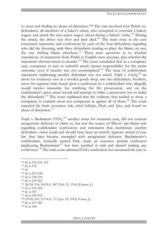 THE JOURNAL JURISPRUDENCE
(2011) J. JURIS 89
to sever and finding no abuse of discretion.118 The case involved four Polish co-
defendants, all members of a baker’s union, who conspired to overturn a bakery
wagon and attack the non-union wagon driver during a bakers’ strike.119
During
the attack, the driver was shot and later died.120
The main issue in the case
concerned statements and confessions by each of the four defendants regarding
who did the shooting, with three defendants tending to place the blame on one,
the one shifting blame elsewhere.121
There were questions as to whether
translations of statements from Polish to English were accurate, plus whether the
statements showed intent to murder.122
The court concluded that in a conspiracy
case, conspiracy to join in unlawful attack creates responsibility for the entire
outcome, even if murder was not contemplated.123
The issue of codefendant
statements implicating another defendant was not raised. People v. Covitz,124
an
arson for insurance case at a woolen goods shop, saw two defendants, brothers,
move for separate trials based upon a confession by a codefendant who allegedly
would receive immunity for testifying for the prosecution, and on the
codefendant’s prior arson record and attempt to bribe a prosecutor not to indict
the defendants.125
The court explained that the evidence that tended to show a
conspiracy to commit arson was competent as against all of them.126
The court
repeated the basic severance rule, cited Gillespie, Doyle, and Spies, and found no
abuse of discretion.127
People v. Buckminster (1916),128
another arson for insurance case, did not concern
antagonistic defenses or claim to, but was the source of Illinois’ pre-Bruton rule
regarding codefendant confessions and statements that incriminate another
defendant—what could and should have been an entirely separate strand of case
law that later became entangled with antagonistic defenses. Buckminster’s
codefendant, ironically named Fink, made an extensive pretrial confession
implicating Buckminster129
but later testified at trial and denied making any
confession.130
The trial court admitted Fink’s confession but instructed the jury to
118 Id. at 232-233, 153
119 Id. at 232.
120 Id.
121 Id. at 233-238.
122 Id. at 238-239.
123 Id. at 239-242.
124 262 Ill. 514, 104 N.E. 887 (Feb. 21, 1914) (Farmer, J.).
125 Id. at 521-522.
126 Id. at 547.
127 Id. at 550-551.
128 274 Ill. 435, 113 N.E. 713 (Jun. 22, 1916) (Carter, J.).
129 Id. at 437-442.
130 Id. at 438.
 