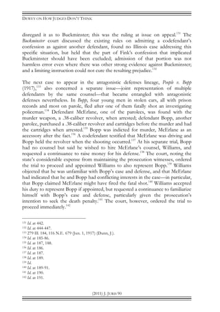 DEWEY ON HOW JUDGES DON’T THINK
(2011) J. JURIS 90
disregard it as to Buckminster; this was the ruling at issue on appeal.131
The
Buckminster court discussed the existing rules on admitting a codefendant’s
confession as against another defendant, found no Illinois case addressing this
specific situation, but held that the part of Fink’s confession that implicated
Buckminster should have been excluded; admission of that portion was not
harmless error even where there was other strong evidence against Buckminster;
and a limiting instruction could not cure the resulting prejudice.132
The next case to appear in the antagonistic defenses lineage, People v. Bopp
(1917),133
also concerned a separate issue—joint representation of multiple
defendants by the same counsel—that became entangled with antagonistic
defenses nevertheless. In Bopp, four young men in stolen cars, all with prison
records and most on parole, fled after one of them fatally shot an investigating
policeman.134
Defendant McErlane, one of the parolees, was found with the
murder weapon, a .38-caliber revolver, when arrested; defendant Bopp, another
parolee, purchased a .38-caliber revolver and cartridges before the murder and had
the cartridges when arrested.135
Bopp was indicted for murder, McErlane as an
accessory after the fact.136
A codefendant testified that McErlane was driving and
Bopp held the revolver when the shooting occurred.137
At his separate trial, Bopp
had no counsel but said he wished to hire McErlane’s counsel, Williams, and
requested a continuance to raise money for his defense.138
The court, noting the
state’s considerable expense from maintaining the prosecution witnesses, ordered
the trial to proceed and appointed Williams to also represent Bopp.139
Williams
objected that he was unfamiliar with Bopp’s case and defense, and that McErlane
had indicated that he and Bopp had conflicting interests in the case—in particular,
that Bopp claimed McErlane might have fired the fatal shot.140
Williams accepted
his duty to represent Bopp if appointed, but requested a continuance to familiarize
himself with Bopp’s case and defense, particularly given the prosecution’s
intention to seek the death penalty.141
The court, however, ordered the trial to
proceed immediately.142
131 Id. at 442.
132 Id. at 444-447.
133 279 Ill. 184, 116 N.E. 679 (Jun. 1, 1917) (Dunn, J.).
134 Id. at 185-86.
135 Id. at 187, 188.
136 Id. at 186.
137 Id. at 187.
138 Id. at 189.
139 Id.
140 Id. at 189-91.
141 Id. at 190.
142 Id. at 191.
 