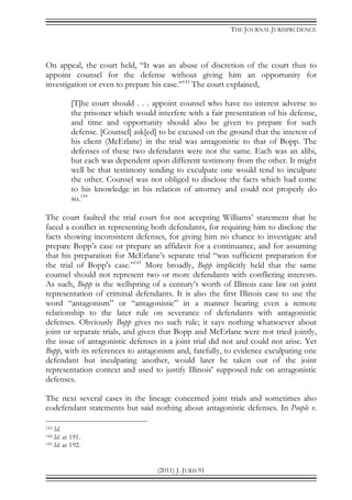THE JOURNAL JURISPRUDENCE
(2011) J. JURIS 91
On appeal, the court held, “It was an abuse of discretion of the court thus to
appoint counsel for the defense without giving him an opportunity for
investigation or even to prepare his case.”143
The court explained,
[T]he court should . . . appoint counsel who have no interest adverse to
the prisoner which would interfere with a fair presentation of his defense,
and time and opportunity should also be given to prepare for such
defense. [Counsel] ask[ed] to be excused on the ground that the interest of
his client (McErlane) in the trial was antagonistic to that of Bopp. The
defenses of these two defendants were not the same. Each was an alibi,
but each was dependent upon different testimony from the other. It might
well be that testimony tending to exculpate one would tend to inculpate
the other. Counsel was not obliged to disclose the facts which had come
to his knowledge in his relation of attorney and could not properly do
so.144
The court faulted the trial court for not accepting Williams’ statement that he
faced a conflict in representing both defendants, for requiring him to disclose the
facts showing inconsistent defenses, for giving him no chance to investigate and
prepare Bopp’s case or prepare an affidavit for a continuance, and for assuming
that his preparation for McErlane’s separate trial “was sufficient preparation for
the trial of Bopp's case.”145
More broadly, Bopp implicitly held that the same
counsel should not represent two or more defendants with conflicting interests.
As such, Bopp is the wellspring of a century’s worth of Illinois case law on joint
representation of criminal defendants. It is also the first Illinois case to use the
word “antagonism” or “antagonistic” in a manner bearing even a remote
relationship to the later rule on severance of defendants with antagonistic
defenses. Obviously Bopp gives no such rule; it says nothing whatsoever about
joint or separate trials, and given that Bopp and McErlane were not tried jointly,
the issue of antagonistic defenses in a joint trial did not and could not arise. Yet
Bopp, with its references to antagonism and, fatefully, to evidence exculpating one
defendant but inculpating another, would later be taken out of the joint
representation context and used to justify Illinois’ supposed rule on antagonistic
defenses.
The next several cases in the lineage concerned joint trials and sometimes also
codefendant statements but said nothing about antagonistic defenses. In People v.
143 Id.
144 Id. at 191.
145 Id. at 192.
 