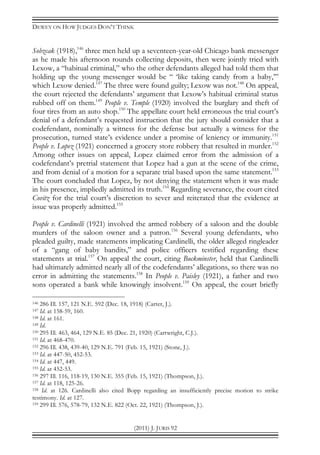 DEWEY ON HOW JUDGES DON’T THINK
(2011) J. JURIS 92
Sobzcak (1918),146
three men held up a seventeen-year-old Chicago bank messenger
as he made his afternoon rounds collecting deposits, then were jointly tried with
Lexow, a “habitual criminal,” who the other defendants alleged had told them that
holding up the young messenger would be “ ‘like taking candy from a baby,’”
which Lexow denied.147
The three were found guilty; Lexow was not.148
On appeal,
the court rejected the defendants’ argument that Lexow’s habitual criminal status
rubbed off on them.149
People v. Temple (1920) involved the burglary and theft of
four tires from an auto shop.150
The appellate court held erroneous the trial court’s
denial of a defendant’s requested instruction that the jury should consider that a
codefendant, nominally a witness for the defense but actually a witness for the
prosecution, turned state’s evidence under a promise of leniency or immunity.151
People v. Lopez (1921) concerned a grocery store robbery that resulted in murder.152
Among other issues on appeal, Lopez claimed error from the admission of a
codefendant’s pretrial statement that Lopez had a gun at the scene of the crime,
and from denial of a motion for a separate trial based upon the same statement.153
The court concluded that Lopez, by not denying the statement when it was made
in his presence, impliedly admitted its truth.154
Regarding severance, the court cited
Covitz for the trial court’s discretion to sever and reiterated that the evidence at
issue was properly admitted.155
People v. Cardinelli (1921) involved the armed robbery of a saloon and the double
murders of the saloon owner and a patron.156
Several young defendants, who
pleaded guilty, made statements implicating Cardinelli, the older alleged ringleader
of a “gang of baby bandits,” and police officers testified regarding these
statements at trial.157
On appeal the court, citing Buckminster, held that Cardinelli
had ultimately admitted nearly all of the codefendants’ allegations, so there was no
error in admitting the statements.158
In People v. Paisley (1921), a father and two
sons operated a bank while knowingly insolvent.159
On appeal, the court briefly
146 286 Ill. 157, 121 N.E. 592 (Dec. 18, 1918) (Carter, J.).
147 Id. at 158-59, 160.
148 Id. at 161.
149 Id.
150 295 Ill. 463, 464, 129 N.E. 85 (Dec. 21, 1920) (Cartwright, C.J.).
151 Id. at 468-470.
152 296 Ill. 438, 439-40, 129 N.E. 791 (Feb. 15, 1921) (Stone, J.).
153 Id. at 447-50, 452-53.
154 Id. at 447, 449.
155 Id. at 452-53.
156 297 Ill. 116, 118-19, 130 N.E. 355 (Feb. 15, 1921) (Thompson, J.).
157 Id. at 118, 125-26.
158 Id. at 126. Cardinelli also cited Bopp regarding an insufficiently precise motion to strike
testimony. Id. at 127.
159 299 Ill. 576, 578-79, 132 N.E. 822 (Oct. 22, 1921) (Thompson, J.).
 