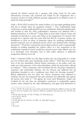 THE JOURNAL JURISPRUDENCE
(2011) J. JURIS 93
rejected the father’s motion for a separate trial, citing Covitz for the basic
discretionary severance rule, Gukouski and Temple for the requirement that a
severance motion set forth sufficient grounds supported by an affidavit, none of
which the father provided.160
People v. Wood (1923) involved the armed robbery of a late-night gambling parlor
that led to murder when the proprietor resisted. 161
Two codefendants made
confessions to police implicating Wood; one codefendant ultimately pleaded guilty
and testified at trial; the other codefendant’s statement was admitted with a
limiting instruction as to Wood.162
Citing Doyle on joint trials; Sobzcak, Covitz, and
Gukouski on discretion to sever; and Paisley on the requirement of a motion with
grounds for a separate trial, the court held that Wood’s severance motion was
insufficient to show an abuse of discretion where the testifying codefendant’s
pretrial confession was not admitted and the other’s was admitted with a limiting
instruction.163
Wood thus ventured into proto-Bruton territory, and it is questionable
whether its holding regarding the curative effect of a jury instruction in the
codefendant statement context would have passed muster under Illinois case law
as it developed soon thereafter—but as with earlier opinions, it addressed
antagonistic defenses not at all.
People v. Carmichael (1924) was, like Bopp, another case of young punks in a stolen
car, one of them with a gun, murdering a police officer.164
After they were caught,
four of the five defendants offered written statements to the police, each one
made out of the presence of the other defendants, which the prosecution offered
in evidence.165
Three statements said Carmichael did the shooting; Carmichael’s
statement said codefendant Shaheen was the shooter and indicated that all
defendants intended to rob a roadhouse near where the shooting occurred.166
Before deliberation, but not when the various statements were admitted in
evidence, the jury was instructed that each statement was admissible only against
the person who made it.167
On appeal, the court cited Buckminster, Temple, and
Cardinelli for the rule that one defendant’s confession is inadmissible against
another unless adopted by the other defendant(s), and again cited Buckminster in
160 Id. at 579-80. The Gukouski court merely mentioned examining the affidavit in that case (250
Ill. 231, 233); the Temple court found an affidavit insufficient and discussed why (295 Ill. 463,
464).
161 306 Ill. 224, 225-226, 137 N.E. 799 (Dec. 19, 1923) (Stone, J.).
162 Id. at 226-27, 229-30.
163 Id. at 229-30.
164 314 Ill. 460, 461-63, 145 N.E. 673 (Dec. 16, 1924) (De Young, J.).
165 Id. at 464.
166 Id.
167 Id. at 465.
 