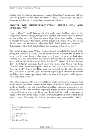 DEWEY ON HOW JUDGES DON’T THINK
(2011) J. JURIS 94
holding that the limiting instruction regarding Carmichael’s confession did not
cure the prejudice to the other defendants.168
Thus, Carmichael got into proto-
Bruton territory but said nothing about antagonistic defenses.
FODDER FOR MISINTERPRETATION: RUPERT (1925) AND
SWEETIN (1927)
People v. Rupert169
would become the first really major building block in the
antagonistic defenses lineage, though it was decided not on that basis but entirely
on mishandling of codefendant statements. Rupert arose from a robbery resulting
in murder involving codefendants Arnold Rupert and Jimmie Dean, two young
African American defendants, who were both found guilty and convicted.170
Rupert received the death penalty; Dean was sentenced to prison for life.171
The (white) murder victim, William Owens, showed he had $20-$30 in cash while
paying for a meal at a saloon, then left shortly before midnight. His brother, at
home not far away, heard a shot fired, then found Owens at his back door
claiming “that two colored men had attacked him and tried to hold him up; that
one held him and the little short fellow shot him.”172
Owens died the following
day.173
Both Rupert and Dean had been in the saloon when Owens was there.
Dean left after Owens did; Rupert claimed to have been at the saloon when the
shot was fired.174
Rupert and Dean were both arrested the day after the victim
died, each made a separate signed statement to police plus additional statements
paralleling their signed statements, and both were tried together with separate
court-appointed counsel.175
The opinion recounts, “Before the trial Rupert made a motion for a separate trial
on the ground that all the evidence which would be produced by the people would
not be applicable to him and Jimmie Dean; that Dean had made a statement to the
police, and so far as the statement implicated Rupert, he would be unable to have
a fair trial if jointly tried with Dean; that Rupert had also made a statement in
regard to the crime to the police officers incriminating Dean. Rupert further stated
to the court in his motion that if these statements were introduced in evidence
168 Id.
169 336 Ill. 38, 146 N.E. 456 (Feb. 17, 1925) (per curiam).
170 Id. at 39, 456.
171 Id.
172 Id. at 39-40, 456-57.
173 Id. at 40, 457.
174 Id.
175 Id. at 40, 42, 457, 458.
 