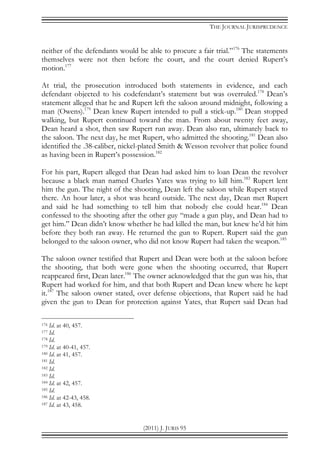 THE JOURNAL JURISPRUDENCE
(2011) J. JURIS 95
neither of the defendants would be able to procure a fair trial.”176
The statements
themselves were not then before the court, and the court denied Rupert’s
motion.177
At trial, the prosecution introduced both statements in evidence, and each
defendant objected to his codefendant’s statement but was overruled.178
Dean’s
statement alleged that he and Rupert left the saloon around midnight, following a
man (Owens).179
Dean knew Rupert intended to pull a stick-up.180
Dean stopped
walking, but Rupert continued toward the man. From about twenty feet away,
Dean heard a shot, then saw Rupert run away. Dean also ran, ultimately back to
the saloon. The next day, he met Rupert, who admitted the shooting.181
Dean also
identified the .38-caliber, nickel-plated Smith & Wesson revolver that police found
as having been in Rupert’s possession.182
For his part, Rupert alleged that Dean had asked him to loan Dean the revolver
because a black man named Charles Yates was trying to kill him.183
Rupert lent
him the gun. The night of the shooting, Dean left the saloon while Rupert stayed
there. An hour later, a shot was heard outside. The next day, Dean met Rupert
and said he had something to tell him that nobody else could hear.184
Dean
confessed to the shooting after the other guy “made a gun play, and Dean had to
get him.” Dean didn’t know whether he had killed the man, but knew he’d hit him
before they both ran away. He returned the gun to Rupert. Rupert said the gun
belonged to the saloon owner, who did not know Rupert had taken the weapon.185
The saloon owner testified that Rupert and Dean were both at the saloon before
the shooting, that both were gone when the shooting occurred, that Rupert
reappeared first, Dean later.186
The owner acknowledged that the gun was his, that
Rupert had worked for him, and that both Rupert and Dean knew where he kept
it.187
The saloon owner stated, over defense objections, that Rupert said he had
given the gun to Dean for protection against Yates, that Rupert said Dean had
176 Id. at 40, 457.
177 Id.
178 Id.
179 Id. at 40-41, 457.
180 Id. at 41, 457.
181 Id.
182 Id.
183 Id.
184 Id. at 42, 457.
185 Id.
186 Id. at 42-43, 458.
187 Id. at 43, 458.
 