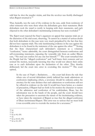 DEWEY ON HOW JUDGES DON’T THINK
(2011) J. JURIS 96
told him he shot the murder victim, and that the revolver was freshly discharged
when Rupert returned it.188
That, basically, was the sum of the evidence in the case, aside from testimony of
other witnesses who were there when the defendants gave their statements. Both
defendants took the stand to testify in keeping with their statements, and each
objected to the other defendant’s incriminating testimony but were overruled.189
The Rupert court rejected the State’s argument on appeal that separate trials are at
the discretion of the trial court, observing, “It cannot be a matter of serious doubt
that both defendants in this case were very much prejudiced by the fact that they
did not have separate trials. The only incriminating evidence in the case against the
defendants is to be found in the statement of the one against the other.”190
Noting
that the State characterized each defendant’s statement as a voluntary
“confession,” hence admissible, the court distinguished between confessions and
self-exonerating statements, repeating the venerable rule from an earlier Illinois
case, “‘No man can confess for any one but himself.’”191
The court remarked that
the People had the “alleged confessions” and “well knew their contents and yet
resisted the motion, necessarily knowing that they would rest almost their entire
case as to each defendant upon the declaration of the other. They thereby
deliberately led the court into error in overruling this motion.”192
The court
opined,
In the case of People v. Buckminster, . . . this court laid down the rule that
where one of several defendants jointly indicted has made admissions or
confessions implicating others, a severance should be ordered, unless the
attorney for the state declares that such admissions or confessions will not
be offered in evidence on the trial. It would have been better, as a matter
of precaution, if Rupert had set forth in his motion the character or nature
of the admission and confession of his codefendant, Dean, but the
information was in the hands of the people, and the court should have
taken the precaution to ascertain the nature of the incriminating evidence,
or have taken the statement of Rupert as true that the alleged confession
of Dean incriminated Rupert. This error was so serious that we must hold
it was reversible error to overrule the motion for a severance.193
188 Id.
189 Id.
190 Id. at 44, 458.
191 Id.
192 Id. at 44-45, 458.
193 Id. at 45, 459.
 