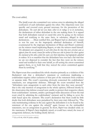 THE JOURNAL JURISPRUDENCE
(2011) J. JURIS 97
The court added,
The [trial] court also committed very serious error in admitting the alleged
confession of each defendant against the other. The objections were very
specific and covered every ground necessary for the protection of the
defendants. The court did not even limit, either in its rulings or in its instructions,
the declarations of either defendant to the one making them. It is argued
that both defendants waived or cured this error by going on the witness
stand and testifying to the same facts, in substance, alleged in their
declarations. . . . Dean testified first, and Rupert had no alternative except
to rest his case on the improperly admitted declaration of himself,
counteracted by the improper declaration of Dean and Dean's testimony
on the witness stand implicating Rupert, or take the witness stand himself.
The defendants were antagonistic to each other from the time they were arrested, and, as
appears from the record, counsel for neither of them was able to protect his client against
the statement of the other, which the court, over their objections, had improperly admitted
in evidence. It is so manifest that the defendants have not had a fair trial that
we are not disposed to consider the fact that they went on the witness
stand and testified in their own behalf, as off-setting the errors committed
against them, or to hold that they waived the errors committed against
them by testifying.194
The Rupert court thus considered the whole situation primarily as a violation of the
Buckminster rule that a defendant’s statement or confession implicating a
codefendant requires either exclusion of that part of the statement from evidence
or separate trials. The court’s reasoning obviously concerned the codefendants’
statements, not antagonistic defenses. Although the court remarked how the
“defendants were antagonistic to each other from the time they were arrested,”
that is the only mention of antagonism in the whole opinion, followed shortly by
the observation that defense counsel were unable to protect their respective clients
from codefendants’ statements, amidst a prolonged wider discussion of how the trial
court erred by admitting the codefendants’ statements and by failing to sever the
trials based upon the statements. The court’s declaration that there could be little
doubt that both defendants were prejudiced by their joint trial, followed by, “The
only incriminating evidence in the case against the defendants is to be found in the
statement of the one against the other[,]” again focuses on the mishandled
statements, not on antagonism in general. In short, Rupert was decided solely on
the statements. If Rupert’s facts implicitly raised, or could have raised, the issue of
antagonistic defenses, the holding clearly did not.
194 Id. at 45-46, 458-59 (italics added).
 