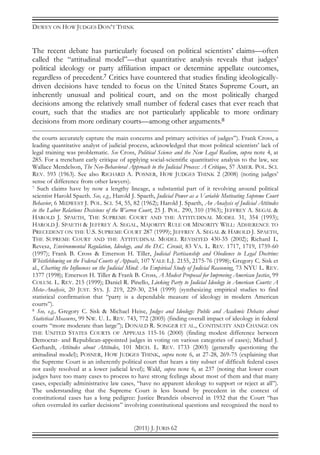 DEWEY ON HOW JUDGES DON’T THINK
(2011) J. JURIS 62
The recent debate has particularly focused on political scientists’ claims—often
called the “attitudinal model”—that quantitative analysis reveals that judges’
political ideology or party affiliation impact or determine appellate outcomes,
regardless of precedent.7 Critics have countered that studies finding ideologically-
driven decisions have tended to focus on the United States Supreme Court, an
inherently unusual and political court, and on the most politically charged
decisions among the relatively small number of federal cases that ever reach that
court, such that the studies are not particularly applicable to more ordinary
decisions from more ordinary courts—among other arguments.8
the courts accurately capture the main concerns and primary activities of judges”). Frank Cross, a
leading quantitative analyst of judicial process, acknowledged that most political scientists’ lack of
legal training was problematic. See Cross, Political Science and the New Legal Realism, supra note 4, at
285. For a trenchant early critique of applying social-scientific quantitative analysis to the law, see
Wallace Mendelson, The Neo-Behavioral Approach to the Judicial Process: A Critique, 57 AMER. POL. SCI.
REV. 593 (1963). See also RICHARD A. POSNER, HOW JUDGES THINK 2 (2008) (noting judges’
sense of difference from other lawyers).
7 Such claims have by now a lengthy lineage, a substantial part of it revolving around political
scientist Harold Spaeth. See, e.g., Harold J. Spaeth, Judicial Power as a Variable Motivating Supreme Court
Behavior, 6 MIDWEST J. POL. SCI. 54, 55, 82 (1962); Harold J. Spaeth, An Analysis of Judicial Attitudes
in the Labor Relations Decisions of the Warren Court, 25 J. POL. 290, 310 (1963); JEFFREY A. SEGAL &
HAROLD J. SPAETH, THE SUPREME COURT AND THE ATTITUDINAL MODEL 31, 354 (1993);
HAROLD J. SPAETH & JEFFREY A. SEGAL, MAJORITY RULE OR MINORITY WILL: ADHERENCE TO
PRECEDENT ON THE U.S. SUPREME COURT 287 (1999); JEFFREY A. SEGAL & HAROLD J. SPAETH,
THE SUPREME COURT AND THE ATTITUDINAL MODEL REVISITED 430-35 (2002); Richard L.
Revesz, Environmental Regulation, Ideology, and the D.C. Circuit, 83 VA. L. REV. 1717, 1719, 1759-60
(1997); Frank B. Cross & Emerson H. Tiller, Judicial Partisanship and Obedience to Legal Doctrine:
Whistleblowing on the Federal Courts of Appeals, 107 YALE L.J. 2155, 2175-76 (1998); Gregory C. Sisk et
al., Charting the Influences on the Judicial Mind: An Empirical Study of Judicial Reasoning, 73 NYU L. REV.
1377 (1998); Emerson H. Tiller & Frank B. Cross, A Modest Proposal for Improving American Justice, 99
COLUM. L. REV. 215 (1999); Daniel R. Pinello, Linking Party to Judicial Ideology in American Courts: A
Meta-Analysis, 20 JUST. SYS. J. 219, 229-30, 234 (1999) (synthesizing empirical studies to find
statistical confirmation that “party is a dependable measure of ideology in modern American
courts”).
8 See, e.g., Gregory C. Sisk & Michael Heise, Judges and Ideology: Public and Academic Debates about
Statistical Measures, 99 NW. U. L. REV. 743, 772 (2005) (finding overall impact of ideology in federal
courts “more moderate than large”); DONALD R. SONGER ET AL., CONTINUITY AND CHANGE ON
THE UNITED STATES COURTS OF APPEALS 115-16 (2000) (finding modest difference between
Democrat- and Republican-appointed judges in voting on various categories of cases); Michael J.
Gerhardt, Attitudes about Attitudes, 101 MICH. L. REV. 1733 (2003) (generally questioning the
attitudinal model); POSNER, HOW JUDGES THINK, supra note 6, at 27-28, 269-75 (explaining that
the Supreme Court is an inherently political court that hears a tiny subset of difficult federal cases
not easily resolved at a lower judicial level); Wald, supra note 6, at 237 (noting that lower court
judges have too many cases to process to have strong feelings about most of them and that many
cases, especially administrative law cases, “have no apparent ideology to support or reject at all”).
The understanding that the Supreme Court is less bound by precedent in the context of
constitutional cases has a long pedigree: Justice Brandeis observed in 1932 that the Court “has
often overruled its earlier decisions” involving constitutional questions and recognized the need to
 