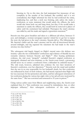 THE JOURNAL JURISPRUDENCE
(2011) J. JURIS 99
listening in. Up to this time she had maintained her innocence of any
complicity in the murder of her husband. She testified, and it is not
contradicted, that Hight informed her that he had confessed the crime,
implicating her, and that a mob was forming, and, unless she made a
confession, or some statement that would satisfy the officers, the mob
would take them both out and hang them, but that, if she would make a
statement to satisfy the officers, they would both be removed to places of
safety until the excitement had subsided. Thereupon the state's attorney
was called in, and she made and signed a typewritten statement.206
Sweetin was then given breakfast and taken to a different jail where, between 11
p.m. and midnight, a woman newspaper reporter visited her to get her to repeat
the story she had given to the state’s attorney. Sweetin did so. The following day,
Mr. Sweetin’s father and the state’s attorney and his wife all interviewed Sweetin
around midnight, and she repeated the statement she had made to the state’s
attorney two days before.207
The subsequent trial largely hinged on Hight’s mental state—his defense was
insanity—plus the two codefendants’ confessions and evidence of friendly but not
romantic relations between Sweetin and Hight.208
After hearing preliminary
evidence, the trial court “properly” excluded Sweetin’s original confession as
improperly obtained and non-voluntary; as the Sweetin court noted, a prosecutor
should never try to extract a confession from a defendant by unlawful means.209
The trial court, however, admitted into evidence the two later iterations of
Sweetin’s confession, over her objections.210
Sweetin took the stand and testified
that she was in no way responsible for her husband’s death, her first confession
was influenced by fears of mob violence, she had merely repeated what Hight told
her was necessary for her protection and safety, and her subsequent reiterations of
her confession during the various late-night visits to her jail cell were motivated by
the same fears.211
She was convicted and sentenced to 35 years in prison.212
Citing various earlier cases from Illinois and neighboring states, the Sweetin court
explained that if a “first confession was coerced by intimidation, fear, or other
improper influence,” then subsequent confessions of the same crime
206 Id. at 247-48, 355-56.
207 Id. at 248, 356.
208 Id. at 247, 355.
209 Id. at 248, 356.
210 Id. at 248-49, 356.
211 Id. at 249, 356.
212 Id. at 246, 355.
 