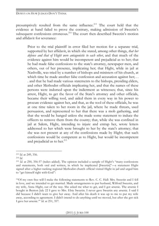 DEWEY ON HOW JUDGES DON’T THINK
(2011) J. JURIS 100
presumptively resulted from the same influence.213
The court held that the
evidence at hand failed to prove the contrary, making admission of Sweetin’s
subsequent confessions erroneous.214
The court then described Sweetin’s motion
and affidavit for severance:
Prior to the trial plaintiff in error filed her motion for a separate trial,
supported by her affidavit, in which she stated, among other things, that her
defense and that of Hight were antagonistic to each other, and that much of the
evidence against him would be incompetent and prejudicial as to her; that
he had made false confessions to the state's attorney, newspaper men, and
others, out of her presence, implicating her; that Hight, while in jail at
Nashville, was tried by a number of bishops and ministers of his church, at
which time he made another false confession and accusation against her; . .
. and that he had made various statements to the bishops, presiding elders,
and other Methodist officials implicating her, and that the names of these
persons were indorsed upon the indictment as witnesses; that, since his
arrest, Hight, to get the favor of the State's attorney and other officials,
became their willing tool, and aided them in every way in his power to
procure evidence against her, and that, as the tool of these officials, he was
at one time taken to her room in the jail, where he made threats, used
persuasion, and represented to her that there was a mob gathering, and
that she would be hanged unless she made some statement to induce the
officers to remove them from the county; that, while she was confined in
jail at Salem, Hight, intending to injure and entrap her, wrote letters
addressed to her which were brought to her by the state's attorney; that
she was not present at any of the confessions made by Hight; that such
confessions would be competent as to Hight, but would be incompetent
and prejudicial as to her.215
213 Id. at 249, 356.
214 Id.
215 Id. at 250, 356-57 (italics added). The opinion included a sample of Hight’s “many confessions
and statements, both oral and written, in which he implicated [Sweetin]”—a statement Hight
signed after a higher-ranking regional Methodist church official visited Hight in jail and urged him
to “get himself right with God”:
“‘Of my own free will I make the following statements to Rev. C. C. Hall: Mrs. Sweetin and I fell
in love, and we intended to get married. Made arrangements to put husband, Wilford Sweetin, and
my wife, Anna Hight, out of the way. She asked me what to get, and I got arsenic. The arsenic I
bought in Benton July 22 I gave to Mrs. Elsie Sweetin. I never gave Sweetin any arsenic. I said I
did because I didn't want to give her away. And after his death it was up to me to put my wife
away, according to agreement. I didn't intend to do anything until we moved, but after she got sick
I gave her arsenic.’” Id. at 251, 357.
 