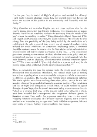 THE JOURNAL JURISPRUDENCE
(2011) J. JURIS 101
For her part, Sweetin denied all Hight’s allegations and testified that although
Hight made romantic advances toward her, she spurned these but did not tell
others on account of his position in the community and friendship with her
family.216
Citing Carmichael and an earlier English case, the court explained that the trial
court’s limiting instruction that Hight’s confessions were inadmissible as against
Sweetin “could by no possibility eradicate the testimony from the minds of the
jury” or cure the resulting prejudice.217
Citing Buckminster, Rupert, Carmichael, White,
and English and Canadian authorities, the court continued, “To obviate the evils
arising from the possibility of the jury being misled by the confessions of a
codefendant, the rule is general that, where one of several defendants jointly
indicted has made admissions or confessions implicating others, a severance
should be ordered, unless the attorney for the State declares that such admissions
or confessions will not be offered in evidence on the trial. . . . The Constitution
guarantees to every person accused of crime, whether innocent or guilty, a fair and
impartial trial, and no person should be condemned to penal servitude who has
been deprived, over his objection, of such trial upon evidence competent against
him.”218
The court concluded, “[Sweetin] asked for a separate trial, and, for the
reasons stated in her affidavit, it should have been accorded her.”219
Thus, in considering the need for separate trials, the Sweetin court was clearly
preoccupied with codefendant statements, plus related issues such as limiting
instructions regarding those statements and the competence of the statements as
to different defendants. The holding says nothing about antagonistic defenses.
The entire opinion says almost nothing about them, either, except for the brief
mention of one of the grounds for Sweetin’s severance motion—“that her defense
and that of Hight were antagonistic to each other.” It could perhaps be argued,
through a leap of logic, that the court’s loose concluding statement—that Sweetin
“asked for a separate trial, and, for the reasons stated in her affidavit, it should
have been accorded her”—incorporated the antagonistic defenses ground in
Sweetin’s motion. Even under that expansive reasoning, however, the court’s
sweeping statement considered all of Sweetin’s reasons together, not in isolation,
so there is no reasonable way to argue that Sweetin held that antagonistic defenses,
alone, justify severance. But later courts would miss that nuance.
216 Id.
217 Id.
218 Id.
219 Id. at 253, 357.
 