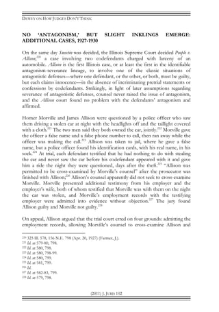 DEWEY ON HOW JUDGES DON’T THINK
(2011) J. JURIS 102
NO ‘ANTAGONISM,’ BUT SLIGHT INKLINGS EMERGE:
ADDITIONAL CASES, 1927-1930
On the same day Sweetin was decided, the Illinois Supreme Court decided People v.
Allison,220
a case involving two codefendants charged with larceny of an
automobile. Allison is the first Illinois case, or at least the first in the identifiable
antagonism-severance lineage, to involve one of the classic situations of
antagonistic defenses—where one defendant, or the other, or both, must be guilty,
but each claims innocence—in the absence of incriminating pretrial statements or
confessions by codefendants. Strikingly, in light of later assumptions regarding
severance of antagonistic defenses, counsel never raised the issue of antagonism,
and the Allison court found no problem with the defendants’ antagonism and
affirmed.
Homer Morville and James Allison were questioned by a police officer who saw
them driving a stolen car at night with the headlights off and the taillight covered
with a cloth.221
The two men said they both owned the car, jointly.222
Morville gave
the officer a false name and a false phone number to call, then ran away while the
officer was making the call.223
Allison was taken to jail, where he gave a false
name, but a police officer found his identification cards, with his real name, in his
sock.224
At trial, each defendant testified that he had nothing to do with stealing
the car and never saw the car before his codefendant appeared with it and gave
him a ride the night they were questioned, days after the theft.225
“Allison was
permitted to be cross-examined by Morville’s counsel” after the prosecutor was
finished with Allison;226
Allison’s counsel apparently did not seek to cross-examine
Morville. Morville presented additional testimony from his employer and the
employer’s wife, both of whom testified that Morville was with them on the night
the car was stolen, and Morville’s employment records with the testifying
employer were admitted into evidence without objection.227
The jury found
Allison guilty and Morville not guilty.228
On appeal, Allison argued that the trial court erred on four grounds: admitting the
employment records, allowing Morville’s counsel to cross-examine Allison and
220 325 Ill. 578, 156 N.E. 798 (Apr. 20, 1927) (Farmer, J.).
221 Id. at 579-80, 798.
222 Id. at 580, 798.
223 Id. at 580, 798-99.
224 Id. at 580, 799.
225 Id. at 581, 799.
226 Id.
227 Id. at 582-83, 799.
228 Id. at 579, 798.
 