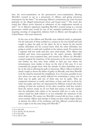 THE JOURNAL JURISPRUDENCE
(2011) J. JURIS 103
base the cross-examination on the prosecutor’s cross-examination, allowing
Morville’s counsel to act as a prosecutor of Allison, and giving erroneous
instructions for the State.229
In answering Allison’s contentions, the court focused
primarily on the alleged instructional errors and found none.230
The court also
noted that Allison never objected to admission of the employment records at
trial.231
As to Allison’s arguments regarding Morville’s counsel acting as a second
prosecutor—which later would be one of the standard justifications for a rule
requiring severing of antagonistic defenses both in Illinois and throughout the
United States—the court observed,
In the case at bar Allison and Morville were indicted jointly as principals.
On the trial each of them testified as a witness in his own behalf and each
sought to place the guilt on the other. So far as shown by the record,
neither defendant nor his counsel knew what the other defendant was
going to testify to until each testified on the witness stand. No motion for
a separate trial was made and they were tried jointly. After Allison had
testified and been cross-examined by the state's attorney, Morville's
counsel also cross-examined him, and counsel for Allison say Morville's
counsel usurped the functions of the prosecutor in his cross-examination,
and further say they have been unable to find any case where the
circumstances were similar to those on the trial of this case. It is not
contended the people knew what the attitude of either defendant was to
be on the trial as affecting his guilt or innocence. When Allison testified he
clearly sought to throw the blame of guilty on Morville, and when Morville
took the stand he returned the compliment. It is, of course, possible in any
case where two men are jointly indicted for committing a crime, one of
them may be guilty and one of them may not be guilty. They are
competent witnesses to testify, and where, as here, each tries to show the
other was guilty, and they are represented by different counsel who knew
nothing of what the testimony of the other would be until they heard it
from the witness stand, we do not think that justice or the law requires
that the defendant who claims to be innocent shall not so state on the
witness stand but shall submit to or not contradict the statement of the
other defendant. We cannot say Morville's counsel did not have a right to
cross-examine Allison and attempt to bring out facts which might weaken
or destroy the effect of his testimony and that Allison's counsel did not
have a right to do the same thing with Morville.232
229 Id. at 584, 800.
230 Id. at 584-86, 587-88, 800-801.
231 Id. at 584, 800.
232 Id. at 586-87, 800.
 
