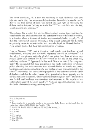 DEWEY ON HOW JUDGES DON’T THINK
(2011) J. JURIS 104
The court concluded, “It is true, the testimony of each defendant was very
injurious to the other, but they created that situation themselves. It was the court's
duty to see that neither of them was denied any legal right in presenting his
defense and to instruct the jury as to the law.”233
The court held the trial fair,
found no error, and affirmed.234
Thus—keep this in mind for later—Allison involved mutual finger-pointing by
codefendants and cross-examination of a defendant by his codefendant’s counsel,
in a situation where at least one defendant almost certainly had to be guilty. To all
this, the Allison court said: no problem, as long as each defendant has the same
opportunity to testify, cross-examine, and otherwise implicate his codefendant.235
Note also, of course, that there was no motion for severance.
People v. Nusbaum (1927) was a conspiracy and murder case involving several
codefendants, including Eliza Nusbaum, apparently the wife of the victim.236
All
five alleged conspirators originally pleaded not guilty, but three of them later
pleaded guilty and testified for the prosecution at the trial of the other two,
including Nusbaum.237
Apparently before trial, Nusbaum moved for a separate
trial.238
She contended that three conspirators had made confessions to Chicago
police admitting that they conspired with her codefendant to murder the victim,
but these confessions asserted that she was neither present nor participated in the
crime.239
She claimed that she would be prejudiced if she were tried with the other
defendants, and that the only evidence of her participation in any capacity was in
her codefendants’ statements, which were incompetent against her.240
This motion
was denied, and Nusbaum was convicted and sentenced to life in prison; her
codefendant received the death penalty.241
Nusbaum appealed, claiming error in
the denial of severance among other arguments.242
233 Id. at 588, 801-02.
234 Id.
235 Interestingly, this is somewhat similar to the reasoning Judge Posner applied much later in
United States v. Zafiro, 945 F.2d 881, 886 (7th Cir. 1991).
236 326 Ill. 518, 519-21, 158 N.E. 142 (Jun. 22, 1927) (De Young, J.).
237 Id. at 519.
238 Id. at 520.
239 Id.
240 Id. at 520-21.
241 Id. at 520, 521.
242 Id. at 521.
 