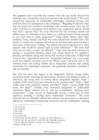 THE JOURNAL JURISPRUDENCE
(2011) J. JURIS 105
The appellate court noted that the evidence from the case clearly showed that
Nusbaum was a conspirator, even if not present at the actual murder.243
The court
rejected her arguments on inadmissible codefendant statements because they
tended to show her participation in the conspiracy.244
Regarding Nusbaum’s claim
that she feared her convicted codefendant who extorted money from her for
years, “and that in consequence their defenses were antagonistic and she should
have had a separate trial,” the court observed that her severance motion and
affidavit gave no indication of fear, duress, or a defense based on those grounds
or any other basis to claim antagonism.245
Citing Maton, Johnson, Spies, Doyle,
Gukouski, Covitz, Sobzcak, and Wood, the court repeated the standard rule—“the
denial of a motion for a separate trial will not be reviewed unless there has been a
clear abuse of discretion”—adding, “No definite rule can be laid down as to when
separate trials should be granted upon [a joint] indictment.”246
The court held
there was no abuse or error and affirmed.247
Aside from the brief references in
passing to antagonistic defenses, which were clearly driven by the appellant’s
pleading and indicate, along with Sweetin, that attorneys in the wake of Rupert had
come to have a generalized sense that “antagonistic defenses” was a new magic
word that required severance even if the Illinois courts had never said so, the
Nusbaum court said nothing further about antagonistic defenses and nothing
noteworthy on codefendant statements, and specifically declined to proclaim a
rule on severance.
The next few cases that appear in the antagonistic defenses lineage follow
Nusbaum in merely reiterating the discretionary severance rule, finding no abuse of
discretion, and saying little or nothing about antagonistic defenses. People v.
Corbishly (1927) cited Covitz and Gukouski for the standard rule;248
People v. Birger
(1928) cited Covitz, Gukouski, Gillespie, and Doyle;249
People v. Lawson (1928) cited
Covitz and Birger.250
Corbishly never mentioned antagonism or codefendant
statements. Birger claimed that he and his codefendant’s “defenses were
antagonistic,” a claim thrown in haphazardly among a mixed bag of other
arguments including a warning about codefendant statements.251
The court
answered that no defendant offered any evidence; the prosecution, as promised,
offered no codefendant-incriminating statements; and the codefendants’ opening
243 Id. at 521-22.
244 Id. at 524-25.
245 Id. at 522.
246 Id. at 523.
247 Id. at 523, 528.
248 327 Ill. 312, 335-36, 158 N.E. 732 (Oct. 22, 1927) (Duncan, J.).
249 329 Ill. 352, 367-68, 160 N.E. 564 (Feb. 24, 1928) (De Young, J.).
250 331 Ill. 380, 393, 163 N.E. 149 (Jun. 23, 1928) (Duncan, J.).
251 Birger, 329 Ill. at 367.
 