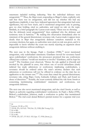 DEWEY ON HOW JUDGES DON’T THINK
(2011) J. JURIS 106
statements included nothing indicating “that the individual defenses were
antagonistic.”252
Thus, the Birger court, responding to Birger’s claim, explicitly only
said that there was no antagonism, and did not say whether this had any
significance; implicitly, it may have indicated agreement that antagonism had some
significance, but not how much, and it mentioned antagonism only in passing,
gave no clear holding, cited no authorities, and stated no rule on the topic.
Similarly, in a brief paragraph the Lawson court stated, “There was no showing . . .
that the defense[s were] antagonistic[,]” then explained why the defenses and
testimony were in harmony.253
By making this observation immediately after its
statement of the general discretionary severance rule, Lawson made it appear more
clearly than in Birger that antagonistic defenses somehow mattered to the
severance decision, but again, no authorities were cited, no rule was given, and it is
impossible to know whether the court was merely rejecting an argument about
antagonistic defenses without crediting it.
The next case in the lineage, People v. Giardiano (1928),254
never mentioned
antagonism, only codefendant statements. Giardiano moved for severance based
upon codefendants’ confessions; the prosecutor promised that any confessions
offered into evidence “would not mention or involve” Giardiano, and he kept his
word.255
The Giardiano court observed, “Hence the rule applied in [Sweetin] and
invoked by the plaintiff in error, that where one of several defendants jointly
indicted has made admissions or confessions implicating codefendants, a
severance should be ordered unless the state's attorney declares that such
admissions or confessions will not be offered in evidence on the trial, has no
application to the instant case.”256
The court then stated the general discretionary
severance rule, citing Birger, Covitz, Gukouski, Gillespie, and Doyle, and found no
abuse of discretion.257
Notably, the court correctly defined the rule from Sweetin as
concerning incriminating codefendants’ statements and confessions, not
antagonistic defenses.
The next case also never mentioned antagonism, and also cited Sweetin, as well as
Rupert, as authority regarding codefendants’ confessions. In People v. Bolton (1930),
Bolton’s codefendant, Johnson, made a confession to police that incriminated
Bolton.258
The trial court denied Bolton’s pretrial motion for a separate trial even
252 Id.
253 Lawson, 331 Ill. at 393.
254 332 Ill. 476, 163 N.E. 798 (Oct. 25, 1928) (De Young, C.J.).
255 Id. at 480.
256 Id. at 480-81.
257 Id. at 481.
258 339 Ill. 225, 227, 171 N.E. 152 (Apr. 17, 1930) (Stone, J.).
 