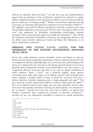 THE JOURNAL JURISPRUDENCE
(2011) J. JURIS 107
without an objection from the State.259
At trial, the court also denied Bolton’s
request that any reference to him in Johnson’s statement be omitted, so a police
officer testified that Johnson had told him how Bolton took the lead and held the
gun in a stick-up of a Chicago couple.260
Bolton’s counsel then requested, and the
court gave, an instruction that Johnson’s confession was not binding on Bolton.261
The appellate court held that Bolton should have received a separate trial, citing
Sweetin, Rupert, Buckminster, and (curiously) White for the “rule long in effect in this
state” that statements by defendants incriminating codefendants required
severance unless the prosecution agreed to exclude the statements.262
Thus, Bolton,
like Giardiano, concerned codefendant confessions, not antagonistic defenses, and
the Bolton court correctly understood Sweetin and Rupert, like Buckminster, to be
about codefendant confessions.
ORIGINAL SINS: FISHER, PAYNE, LEHNE, AND THE
EMERGENCE OF THE ILLINOIS ANTAGONISTIC DEFENSES
‘RULE,’ 1930-35
Given that earlier opinions correctly identified Sweetin and Rupert as early-day
Bruton cases involving codefendant confessions, while no opinion had stated a rule
on antagonistic defenses (although Birger and Lawson may have drifted dangerously
close), it is striking that the next case in the lineage misread Sweetin to have been
primarily about antagonistic defenses and pushed Illinois case law closer to an
antagonistic defenses severance rule built on air, with no proper foundation in
earlier opinions. People v. Fisher263
was a relatively lengthy, major opinion
consuming more than thirty pages of the Illinois reporter and involving many
issues requiring a detailed recital of facts, in which the severance issue was a
relative sideshow basically comprising only a single paragraph and page.264
The
case involved a heavily armed bank robbery in which a bank guard was killed.265
Five of six indicted robbers were caught, one was tried separately, and the other
four were tried together, with three receiving the death penalty, one sentenced to
life in prison.266
Among the issues the court had to address on appeal were
whether confessions were extracted by beatings or otherwise involuntary,267
whether the jury was improperly controlled or exposed to outside information
259 Id.
260 Id. at 228.
261 Id.
262 Id. at 229.
263 340 Ill. 216, 172 N.E. 743 (Jun. 20, 1930) (Stone, J.).
264 Id. at 226-27.
265 Id. at 219-20.
266 Id. at 219.
267 Id. at 226, 227-232.
 