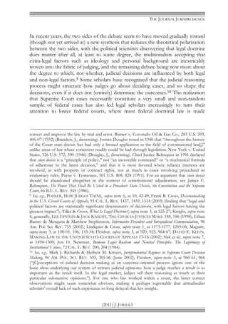 THE JOURNAL JURISPRUDENCE
(2011) J. JURIS 63
In recent years, the two sides of the debate seem to have moved gradually toward
(though not yet arrived at) a new synthesis that reduces the theoretical polarization
between the two sides, with the political scientists discovering that legal doctrine
does matter after all, at least to some degree, the traditionalists accepting that
extra-legal factors such as ideology and personal background are inextricably
woven into the fabric of judging, and the remaining debate being now more about
the degree to which, not whether, judicial decisions are influenced by both legal
and non-legal factors.9 Some scholars have recognized that the judicial reasoning
process might structure how judges go about deciding cases, and so shape the
decisions, even if it does not (entirely) determine the outcomes.10 The realization
that Supreme Court cases necessarily constitute a very small and non-random
sample of federal cases has also led legal scholars increasingly to turn their
attention to lower federal courts, where most federal doctrinal law is made
correct and improve the law by trial and error. Burnet v. Coronado Oil & Gas Co., 285 U.S. 393,
406-07 (1932) (Brandeis, J., dissenting). Justice Douglas noted in 1946 that “throughout the history
of the Court stare decisis has had only a limited application in the field of constitutional law[,]”
unlike areas of law where correction readily could be had through legislation. New York v. United
States, 326 U.S. 572, 590 (1946) (Douglas, J., dissenting). Chief Justice Rehnquist in 1991 declared
that stare decisis is a “principle of policy,” not “an inexorable command” or “a mechanical formula
of adherence to the latest decision,” and that it is most favored where reliance interests are
involved, as with property or contract rights, not as much in cases involving procedural or
evidentiary rules. Payne v. Tennessee, 501 U.S. 808, 828 (1991). For an argument that stare decisis
should be abandoned altogether in the context of constitutional adjudication, see James C.
Rehnquist, The Power That Shall Be Vested in a Precedent: Stare Decisis, the Constitution and the Supreme
Court, 66 B.U. L. REV. 345 (1986).
9 See, e.g., POSNER, HOW JUDGES THINK, supra note 6, at 10, 42-49; Frank B. Cross, Decisionmaking
in the U.S. Circuit Courts of Appeals, 91 CAL. L. REV. 1457, 1459, 1514 (2003) (finding that “legal and
political factors are statistically significant determinants of decisions, with legal factors having the
greatest impact”); Tiller & Cross, What Is Legal Doctrine?, supra note 3, at 525-27; Knight, supra note
6, generally; LEE EPSTEIN & JACK KNIGHT, THE CHOICES JUSTICES MAKE 184, 186 (1998); Ethan
Bueno de Mesquita & Matthew Stephenson, Informative Precedent and Intrajudicial Communication, 96
Am. Pol. Sci. Rev. 755 (2002); Lindquist & Cross, supra note 1, at 1173-1177, 1205-06; Maguire,
supra note 3, at 100-01, 106, 133-34; Fleisher, supra note 3, at 920, 925, 964-67; DAVID E. KLEIN,
MAKING LAW IN THE UNITED STATES COURTS OF APPEALS 15-16 (2002); Sisk et al., supra note 7,
at 1498-1500; Jon O. Newman, Between Legal Realism and Neutral Principles: The Legitimacy of
Institutional Values, 72 CAL. L. REV. 200, 204 (1984).
10 See, e.g., Mark J. Richards & Herbert M. Kritzer, Jurisprudential Regimes in Supreme Court Decision
Making, 96 AM. POL. SCI. REV. 305, 305-06 (June 2002); Fleisher, supra note 3, at 960-61, 966
(“[C]onceptions of judicial decision making as an outcome-oriented process ignore one of the
basic ideas underlying our system of written judicial opinions: how a judge reaches a result is as
important as the result itself. In the legal market, judges sell their reasoning as much as their
particular substantive opinions.”). For one who has worked within a court, the latter correct
observations might seem somewhat obvious, making it perhaps regrettable that attitudinalist
scholars’ overall lack of such experience so long delayed that key insight.
 