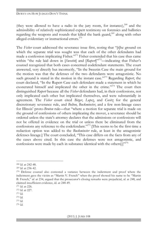 DEWEY ON HOW JUDGES DON’T THINK
(2011) J. JURIS 108
(they were allowed to have a radio in the jury room, for instance),268
and the
admissibility of relatively sophisticated expert testimony on forensics and ballistics
regarding the weapons and rounds that killed the bank guard,269
along with other
alleged evidentiary or instructional errors.270
The Fisher court addressed the severance issue first, noting that “[t]he ground on
which the separate trial was sought was that each of the other defendants had
made a confession implicating Fisher.”271
Fisher contended that his case thus came
within “the rule laid down in [Sweetin] and [Rupert]”272
—indicating that Fisher’s
counsel recognized that both cases concerned codefendant statements. The court
answered, very directly but incorrectly, “In the Sweetin Case the main ground for
the motion was that the defenses of the two defendants were antagonistic. No
such ground is stated in the motion in the instant case.”273
Regarding Rupert, the
court declared, “In the Rupert Case each defendant made a statement in which he
exonerated himself and implicated the other in the crime.”274
The court then
distinguished Rupert because all the Fisher defendants had, in their confessions, not
only implicated each other but implicated themselves, and were substantially in
agreement. The Fisher court cited Birger, Lopez, and Covitz for the general
discretionary severance rule, and Bolton, Buckminster, and a few non-lineage cases
for Illinois’ proto-Bruton rule—that “where a motion for separate trial is made on
the ground of confessions of others implicating the mover, a severance should be
ordered unless the state's attorney declares that the admissions or confessions will
not be offered in evidence on the trial or unless there be eliminated from the
confessions any reference to the codefendant.”275
[This seems to be the first time a
redaction option was added to the Buckminster rule, at least in the antagonistic
defenses lineage.] The court concluded, “This case differs on the facts from any of
the cases above cited. In this case the defenses were not antagonistic, and
confessions were made by each in substance identical with the others[.]”276
268 Id. at 242-48.
269 Id. at 236-42.
270 Defense counsel also contested a variance between the indictment and proof where the
indictment gave the victim as “Martin V. French” when the proof showed his name to be “Martin
B. French,” id. at 234, argued that the prosecutor’s closing remarks were prejudicial, id. at 248, and
claimed insufficient evidence, id. at 248-49.
271 Id. at 226.
272 Id. at 227.
273 Id.
274 Id.
275 Id.
276 Id.
 